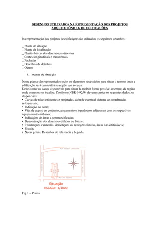 DESENHOS UTILIZADOS NA REPRESENTAÇÃO DOS PROJETOS
ARQUITETÔNICOS DE EDIFICAÇÕES
Na representação dos projetos de edificações são utilizados os seguintes desenhos:
_ Planta de situação
_ Planta de localização
_ Plantas baixas dos diversos pavimentos
_ Cortes longitudinais e transversais
_ Fachadas
_ Desenhos de detalhes
_ Outros
1. Planta de situação
Nesta planta são representados todos os elementos necessários para situar o terreno onde a
edificação será construída na região que o cerca.
Deve conter os dados disponíveis para situar da melhor forma possível o terreno da região
onde o mesmo se localiza. Conforme NBR 6492/94 devem constar os seguintes dados, se
disponíveis:
• Curvas de nível existentes e projetadas, além de eventual sistema de coordenadas
referenciais;
• Indicação do norte;
• Vias de acesso ao conjunto, arruamento e logradouros adjacentes com os respectivos
equipamentos urbanos;
• Indicações de áreas a serem edificadas;
• Denominação dos diversos edifícios ou blocos;
• Construções existentes, demolições ou remoções futuras, áreas não edificáveis;
• Escala;
• Notas gerais, Desenhos de referencia e legenda.

Fig.1 – Planta

 