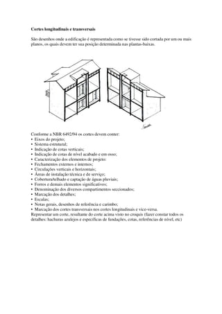 Cortes longitudinais e transversais
São desenhos onde a edificação é representada como se tivesse sido cortada por um ou mais
planos, os quais devem ter sua posição determinada nas plantas-baixas.

Conforme a NBR 6492/94 os cortes devem conter:
• Eixos do projeto;
• Sistema estrutural;
• Indicação de cotas verticais;
• Indicação de cotas de nível acabado e em osso;
• Caracterização dos elementos de projeto:
• Fechamentos externos e internos;
• Circulações verticais e horizontais;
• Áreas de instalação técnica e de serviço;
• Cobertura/telhado e captação de águas pluviais;
• Forros e demais elementos significativos;
• Denominação dos diversos compartimentos seccionados;
• Marcação dos detalhes;
• Escalas;
• Notas gerais, desenhos de referência e carimbo;
• Marcação dos cortes transversais nos cortes longitudinais e vice-versa.
Representar um corte, resultante do corte acima visto no croquis (fazer constar todos os
detalhes: hachuras azulejos e específicas de fundações, cotas, referências de nível, etc)

 
