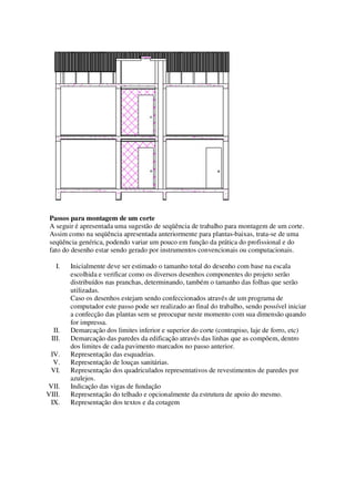 Passos para montagem de um corte
A seguir é apresentada uma sugestão de seqüência de trabalho para montagem de um corte.
Assim como na seqüência apresentada anteriormente para plantas-baixas, trata-se de uma
seqüência genérica, podendo variar um pouco em função da prática do profissional e do
fato do desenho estar sendo gerado por instrumentos convencionais ou computacionais.
I.

II.
III.
IV.
V.
VI.
VII.
VIII.
IX.

Inicialmente deve ser estimado o tamanho total do desenho com base na escala
escolhida e verificar como os diversos desenhos componentes do projeto serão
distribuídos nas pranchas, determinando, também o tamanho das folhas que serão
utilizadas.
Caso os desenhos estejam sendo confeccionados através de um programa de
computador este passo pode ser realizado ao final do trabalho, sendo possível iniciar
a confecção das plantas sem se preocupar neste momento com sua dimensão quando
for impressa.
Demarcação dos limites inferior e superior do corte (contrapiso, laje de forro, etc)
Demarcação das paredes da edificação através das linhas que as compõem, dentro
dos limites de cada pavimento marcados no passo anterior.
Representação das esquadrias.
Representação de louças sanitárias.
Representação dos quadriculados representativos de revestimentos de paredes por
azulejos.
Indicação das vigas de fundação
Representação do telhado e opcionalmente da estrutura de apoio do mesmo.
Representação dos textos e da cotagem

 
