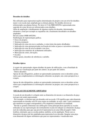 Desenhos de detalhes
São utilizados para representar regiões determinadas do projeto com um nível de detalhes
maior e em escala mais ampliada que as demais plantas. Os detalhes devem ser
referenciados nas plantas-baixas. No item A-13 da NBR 6492/94 é apresentada uma
sugestão de como devem ser referenciados estes detalhes.
Além de ampliação e detalhamento de algumas regiões do desenho, determinados
elementos, como por exemplo as esquadrias são, usualmente desenhados em detalhes
ampliados.
Devem conter (NBR 6492/94):
Simbologias de representação gráfica;
• Eixos do projeto;
• Sistema estrutural;
• Indicação de cotas em osso e acabadas, e cotas totais das partes detalhadas;
• Indicação de cotas pormenorizadas na fixação de todas as pacas e acessórios existentes;
• Indicação de cotas de nível acabado e em osso;
• Indicação dos materiais de acabamento utilizados;
• Marcação de cortes, elevações;
• Escalas;
• Notas gerais, desenhos de referência e carimbo.
Detalhes típicos
A seguir são apresentados alguns detalhes de partes de edificações, com a finalidade de
facilitar sua visualização por parte dos alunos. ão por parte dos alunos.
Outros desenhos
Apesar de não obrigatórios, podem ser apresentados juntamente com os desenhos acima
outros que complementem as informações referentes ao projeto, tais como perspectivas e
croquis.
Apesar de não obrigatórios, podem ser apresentados juntamente com os desenhos acima
outros que complementem as informações referentes ao projeto, tais como perspectivas e
croquis.
ESCALAS USUALMENTE ADOTADAS
A escala de um desenho é a relação entre as dimensões do mesmo e as dimensões da peça
real que está sendo representada.
Por exemplo, se dizemos que um desenho está na escala 1:50 significa que cada dimensão
representada no desenho será 50 vezes maior na realidade, ou seja, cada 1 (um) centímetro
que medirmos no papel corresponderá a 50 (cinqüenta) centímetros na realidade.
Devido as grandes dimensões das edificações (tema principal desta apostila) as escalas
utilizadas na sua representação são normalmente escalas de redução (as dimensões da peça
real são reduzidas para que seja possível representa-la em uma folha de papel). Cabe
lembrar, entretanto, que as escalas podem, também, ser de ampliação. Neste caso as
dimensões da peça real são ampliadas para representa-la no desenho. Imagine uma peça
com dimensão de alguns milímetros que para ser representada e visualizada mais

 