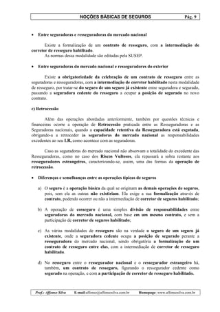 NOÇÕES BÁSICAS DE SEGUROS Pág. 9
Prof.: Affonso Silva E-mail:affonso@affonsosilva.com.br Homepage: www.affonsosilva.com.br
• Entre seguradoras e resseguradoras do mercado nacional
Existe a formalização de um contrato de resseguro, com a intermediação de
corretor de resseguro habilitado.
As normas dessa modalidade são editadas pela SUSEP.
• Entre seguradoras do mercado nacional e resseguradores do exterior
Existe a obrigatoriedade da celebração de um contrato de resseguro entre as
seguradoras e resseguradoras, com a intermediação de corretor habilitado nesta modalidade
de resseguro, por tratar-se do seguro de um seguro já existente entre seguradora e segurado,
passando a seguradora cedente do resseguro a ocupar a posição de segurado no novo
contrato.
c) Retrocessão
Além das operações abordadas anteriormente, também por questões técnicas e
financeiras ocorre a operação de Retrocessão praticada entre as Resseguradoras e as
Seguradoras nacionais, quando a capacidade retentiva da Resseguradora está esgotada,
obrigando-a a retroceder às seguradoras do mercado nacional as responsabilidades
excedentes ao seu LR, como acontece com as seguradoras.
Caso as seguradoras do mercado nacional não absorvam a totalidade do excedente das
Resseguradoras, como no caso dos Riscos Vultosos, ela repassará a sobra restante aos
resseguradores estrangeiros, caracterizando-se, assim, uma das formas da operação de
retrocessão.
• Diferenças e semelhanças entre as operações típicas de seguros
a) O seguro é a operação básica da qual se originam as demais operações de seguros,
pois, sem ela as outras não existiriam. Ela exige a sua formalização através de
contrato, podendo ocorrer ou não a intermediação de corretor de seguros habilitado;
b) A operação de cosseguro é uma simples divisão de responsabilidades entre
seguradoras do mercado nacional, com base em um mesmo contrato, e sem a
participação de corretor de seguros habilitado;
c) As várias modalidades de resseguro são na verdade o seguro de um seguro já
existente, onde a seguradora cedente ocupa a posição de segurado perante a
resseguradora do mercado nacional, sendo obrigatória a formalização de um
contrato de resseguro entre elas, com a intermediação de corretor de resseguro
habilitado.
d) No resseguro entre o ressegurador nacional e o ressegurador estrangeiro há,
também, um contrato de resseguro, figurando o ressegurador cedente como
segurado na operação, e com a participação de corretor de resseguro habilitado.
 