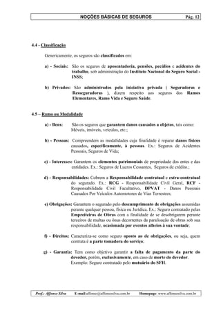 NOÇÕES BÁSICAS DE SEGUROS Pág. 12
Prof.: Affonso Silva E-mail:affonso@affonsosilva.com.br Homepage: www.affonsosilva.com.br
4.4 - Classificação
Genericamente, os seguros são classificados em:
a) - Sociais: São os seguros de aposentadoria, pensões, pecúlios e acidentes do
trabalho, sob administração do Instituto Nacional do Seguro Social -
INSS;
b) Privados: São administrados pela iniciativa privada ( Seguradoras e
Resseguradoras ), dizem respeito aos seguros dos Ramos
Elementares, Ramo Vida e Seguro Saúde.
4.5 – Ramo ou Modalidade
a) - Bens: São os seguros que garantem danos causados a objetos, tais como:
Móveis, imóveis, veículos, etc.;
b) - Pessoas: Compreendem as modalidades cuja finalidade é reparar danos físicos
causados, especificamente, à pessoas. Ex.: Seguros de Acidentes
Pessoais, Seguros de Vida;
c) - Interesses: Garantem os elementos patrimoniais de propriedade dos entes e das
entidades. Ex.: Seguros de Lucros Cessantes, Seguros de crédito.;
d) - Responsabilidades: Cobrem a Responsabilidade contratual e extra-contratual
do segurado. Ex.: RCG - Responsabilidade Civil Geral, RCF -
Responsabilidade Civil Facultativo, DPVAT - Danos Pessoais
Causados Por Veículos Automotores de Vias Terrestres;
e) Obrigações: Garantem o segurado pelo descumprimento de obrigações assumidas
perante qualquer pessoa, física ou Jurídica. Ex.: Seguro contratado pelas
Empreiteiras de Obras com a finalidade de se desobrigarem perante
terceiros de multas ou ônus decorrentes da paralisação de obras sob sua
responsabilidade, ocasionada por eventos alheios à sua vontade;
f) - Direitos: Caracteriza-se como seguro oposto ao de obrigações, ou seja, quem
contrata é a parte tomadora do serviço;
g) - Garantia: Tem como objetivo garantir a falta de pagamento da parte do
devedor, porém, exclusivamente, em caso de morte do devedor.
Exemplo: Seguro contratado pelo mutuário do SFH.
 