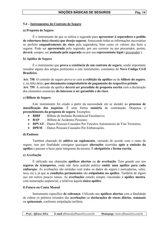 NOÇÕES BÁSICAS DE SEGUROS Pág. 14
Prof.: Affonso Silva E-mail:affonso@affonsosilva.com.br Homepage: www.affonsosilva.com.br
5.4 – Instrumentos do Contrato de Seguro
a) Proposta de Seguro
É o instrumento de que se utiliza o segurado para apresentar à seguradora o pedido
de cobertura do(s) risco(s) que deseja segurar, fornecendo todas as informações necessárias
ao perfeito enquadramento do risco pela seguradora, bem como os valores dos bens a
segurar. Pode ser apresentada pelo segurado, por seu corretor ou por procurador, porém,
deverá, sempre, ser assinada pelo segurado ou por seu representante legal ( procurador ).
b) Apólice de Seguro
É o instrumento que prova a existência de um contrato de seguro, sendo importante
ressaltar alguns dos artigos pertinentes a este instrumento, constantes do Novo Código Civil
Brasileiro:
Art. 758. O contrato de seguro prova-se com a exibição da apólice ou do bilhete do seguro,
e, na falta deles, por documento comprobatório do pagamento do respectivo prêmio.
Art. 759. A emissão da apólice deverá ser precedida de proposta escrita com a declaração
dos elementos essenciais do interesse a ser garantido e do risco.
c) Bilhete de Seguro
Este instrumento foi criado a partir da necessidade em se atender ao processo de
massificação dos negócios. É uma forma sumária de contratação. Dispensa o
preenchimento da proposta de seguro. Exemplos:
• BIRF – Bilhete de Incêndio Residencial Facultativo;
• BAP – Bilhete de Acidentes Pessoais;
• DPVAT – Danos Pessoais Causados Por Veículos Automotores de Vias Terrestres;
• DPEM – Danos Pessoais Causados Por Embarcações.
d) Endosso
Também chamado de aditivo ou suplemento, variando de acordo com o ramo de
seguro, tem por finalidade consignar quaisquer alterações ocorridas após a emissão da
apólice e passam a fazer parte integrante da mesma. É obrigatória a forma escrita.
e) Averbação
É utilizado nas chamadas apólices abertas ou de averbação. Tem grande uso nos
seguros de transportes, onde não faria sentido prático emitir uma apólice para cada
embarque. As averbações são emitidas com todos os dados do seguro ( mercadorias, valor,
taxa, etc.), já que as condições permanentes são estipuladas na apólice. Também de algum
uso em outros poucos ramos. As averbações estarão sempre vinculadas à apólice mestra,
com numeração seqüencial, e relativas àquela única apólice.
f) Fatura ou Conta Mensal
Instrumento específico de cobrança. Utilizado nas apólices abertas com a finalidade
de cobrar os prêmios oriundos das averbações ou declarações de riscos diários, semanais
ou quinzenais, conforme estipulação tarifária.
 
