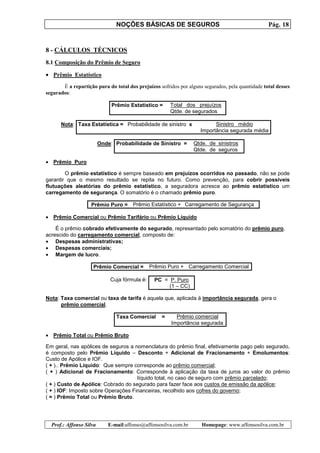 NOÇÕES BÁSICAS DE SEGUROS Pág. 18
Prof.: Affonso Silva E-mail:affonso@affonsosilva.com.br Homepage: www.affonsosilva.com.br
8 - CÁLCULOS TÉCNICOS
8.1 Composição do Prêmio de Seguro
• Prêmio Estatístico
É a repartição pura do total dos prejuízos sofridos por alguns segurados, pela quantidade total desses
segurados:
Prêmio Estatístico = Total dos prejuízos
Qtde. de segurados
Nota: Taxa Estatística = Probabilidade de sinistro x Sinistro médio
Importância segurada média
Onde: Probabilidade de Sinistro = Qtde. de sinistros
Qtde. de seguros
• Prêmio Puro
O prêmio estatístico é sempre baseado em prejuízos ocorridos no passado, não se pode
garantir que o mesmo resultado se repita no futuro. Como prevenção, para cobrir possíveis
flutuações aleatórias do prêmio estatístico, a seguradora acresce ao prêmio estatístico um
carregamento de segurança. O somatório é o chamado prêmio puro.
Prêmio Puro = Prêmio Estatístico + Carregamento de Segurança
• Prêmio Comercial ou Prêmio Tarifário ou Prêmio Líquido
É o prêmio cobrado efetivamente do segurado, representado pelo somatório do prêmio puro,
acrescido do carregamento comercial, composto de:
• Despesas administrativas;
• Despesas comerciais;
• Margem de lucro.
Prêmio Comercial = Prêmio Puro + Carregamento Comercial
Cuja fórmula é: PC = P. Puro
(1 – CC)
Nota: Taxa comercial ou taxa de tarifa é aquela que, aplicada à importância segurada, gera o
prêmio comercial.
Taxa Comercial = Prêmio comercial
Importância segurada
• Prêmio Total ou Prêmio Bruto
Em geral, nas apólices de seguros a nomenclatura do prêmio final, efetivamente pago pelo segurado,
é composto pelo Prêmio Líquido – Desconto + Adicional de Fracionamento + Emolumentos:
Custo de Apólice e IOF.
( + ).. Prêmio Líquido: Que sempre corresponde ao prêmio comercial;
( + ) Adicional de Fracionamento: Corresponde à aplicação da taxa de juros ao valor do prêmio
líquido total, no caso de seguro com prêmio parcelado;
( + ) Custo de Apólice: Cobrado do segurado para fazer face aos custos de emissão da apólice;
( + ) IOF: Imposto sobre Operações Financeiras, recolhido aos cofres do governo;
( = ) Prêmio Total ou Prêmio Bruto.
 