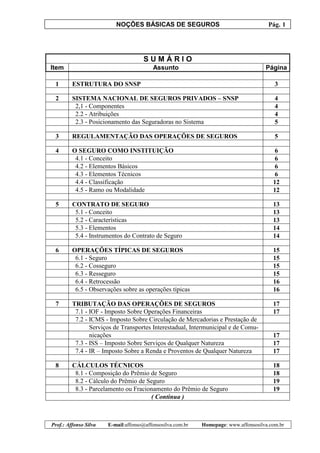 NOÇÕES BÁSICAS DE SEGUROS Pág. 1
Prof.: Affonso Silva E-mail:affonso@affonsosilva.com.br Homepage: www.affonsosilva.com.br
S U M Á R I O
Item Assunto Página
1 ESTRUTURA DO SNSP 3
2 SISTEMA NACIONAL DE SEGUROS PRIVADOS – SNSP 4
2,1 - Componentes 4
2.2 - Atribuições 4
2.3 - Posicionamento das Seguradoras no Sistema 5
3 REGULAMENTAÇÃO DAS OPERAÇÕES DE SEGUROS 5
4 O SEGURO COMO INSTITUIÇÃO 6
4.1 - Conceito 6
4.2 - Elementos Básicos 6
4.3 - Elementos Técnicos 6
4.4 - Classificação 12
4.5 - Ramo ou Modalidade 12
5 CONTRATO DE SEGURO 13
5.1 - Conceito 13
5.2 - Características 13
5.3 - Elementos 14
5.4 - Instrumentos do Contrato de Seguro 14
6 OPERAÇÕES TÍPICAS DE SEGUROS 15
6.1 - Seguro 15
6.2 - Cosseguro 15
6.3 - Resseguro 15
6.4 - Retrocessão 16
6.5 - Observações sobre as operações típicas 16
7 TRIBUTAÇÃO DAS OPERAÇÕES DE SEGUROS 17
7.1 - IOF - Imposto Sobre Operações Financeiras 17
7.2 - ICMS - Imposto Sobre Circulação de Mercadorias e Prestação de
Serviços de Transportes Interestadual, Intermunicipal e de Comu-
nicações 17
7.3 - ISS – Imposto Sobre Serviços de Qualquer Natureza 17
7.4 - IR – Imposto Sobre a Renda e Proventos de Qualquer Natureza 17
8 CÁLCULOS TÉCNICOS 18
8.1 - Composição do Prêmio de Seguro 18
8.2 - Cálculo do Prêmio de Seguro 19
8.3 - Parcelamento ou Fracionamento do Prêmio de Seguro 19
( Continua )
 