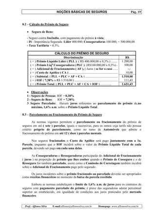 NOÇÕES BÁSICAS DE SEGUROS Pág. 19
Prof.: Affonso Silva E-mail:affonso@affonsosilva.com.br Homepage: www.affonsosilva.com.br
8.2 – Cálculo do Prêmio de Seguro
• Seguro de Bens:
- Seguro contra Incêndio, com pagamento do prêmio à vista;
- IS - Importância Segurada: Líder 400.000; Cosseguradoras 100.000, = 500.000,00
- Taxa Tarifária = 0,3%.
CÁLCULO DO PRÊMIO DE SEGURO
Discriminação R$
( + ) Prêmio Líquido Líder ( PLL ): ( R$ 400.000,00 x 0,3% ) ........ 1.200,00
( + ) Prêmio Líqo
Cosseguradora ( PLC ): (R$100.000,00 x 0,3%) . 300,00
( + ) Adicional de Fracionamento ( AF ), ( Juros ) se for o caso ...... -,-
( + ) Custo de Apólice ( CA ) .............................................................. 10,00
( = ) Subtotal: ( PLL + PLC + AF + CA ) ......................................... 1.510,00
( + ) IOF ( 7,38% x R$ 1.510,00 ) ....................................................... 111,43
( = ) Prêmio Total: ( PLL + PLC + AF + CA + IOF ) .............. 1.621,43
• Observações
1 - Seguro de Pessoas: IOF = 0,38%
2 - Seguro de Bens: IOF = 7,38%
3 Seguro Parcelado: Haverá juros referentes ao parcelamento do prêmio de,no
máximo, 1,6% a.m. sobre o Prêmio Líquido Total.
8.3 – Parcelamento ou Fracionamento do Prêmio de Seguro
As normas vigentes permitem o parcelamento ou fracionamento do prêmio de
seguros em até ( sete ) parcelas, iguais e sucessivas, para os ramos cuja tarifa não possua
critério próprio de parcelamento, como no ramo de Automóveis que admite o
fracionamento do prêmio em até 12 ( doze ) parcelas mensais.
Nos seguros fracionados o Custo da Apólice será pago juntamente com a 1a.
Parcela, enquanto que o IOF incidirá sobre o valor do Prêmio Líquido Total de cada
parcela, devendo ser pago em cada uma delas.
As Cosseguradoras e Resseguradoras participarão do Adicional de Fracionamento
( juros ) na proporção do prêmio que lhes couber quando o Prêmio de Cosseguro e o de
Resseguro for também parcelado, assim como a Comissão de Corretagem também incidirá
sobre o Adicional de Fracionamento pago pelo segurado.
Os juros incidentes sobre o prêmio fracionado ou parcelado deverão ser apropriados
como receitas financeiras no momento da baixa da parcela recebida.
Embora as normas estabeleçam o limite de 1,6% a.m. de juros para os contratos de
seguros com pagamento parcelado do prêmio, é praxe das seguradoras adotar percentual
superior ao estabelecido, em igualdade de condições aos juros praticados pelo mercado
financeiro.
 