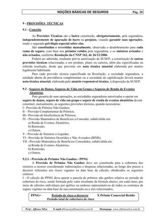 NOÇÕES BÁSICAS DE SEGUROS Pág. 20
Prof.: Affonso Silva E-mail:affonso@affonsosilva.com.br Homepage: www.affonsosilva.com.br
9 - PROVISÕES TÉCNICAS
9.1 - Conceito
As Provisões Técnicas são o lastro constituído, obrigatoriamente, pela seguradora,
independentemente de apuração de lucro ou prejuízo, visando garantir suas operações,
tendo o segurado privilégio especial sobre elas.
São constituídas e revertidas mensalmente, observado o desdobramento para cada
ramo de seguro, com base nos prêmios retidos pela seguradora, e os sinistros avisados e
não avisados, conforme Resolução do CNSP 162, de 26/12/2006.
Poderá ser admitida, mediante prévia autorização da SUSEP, a constituição de outras
provisões técnicas relacionadas a um produto, plano ou carteira, além das especificadas na
referida resolução, desde que previstas em nota técnica atuarial elaborada por atuário
legalmente habilitado.
Para cada provisão técnica especificada na Resolução, a sociedade seguradora, a
entidade aberta de previdência complementar ou a sociedade de capitalização deverá manter
nota técnica atuarial, elaborada pelo atuário responsável técnico, à disposição da SUSEP.
9.2 - Seguros de Danos, Seguros de Vida em Grupo e Seguros de Renda de Eventos
Aleatórios
Para garantia de suas operações, as sociedades seguradoras autorizadas a operar em
seguro de danos, seguro de vida em grupo e seguro de renda de eventos aleatórios devem
constituir, mensalmente, as seguintes provisões técnicas, quando necessárias:
I - Provisão de Prêmios Não Ganhos;
II – Provisão Complementar de Prêmios;
III - Provisão de Insuficiência de Prêmios;
IV - Provisão Matemática de Benefícios a Conceder, subdividida em:
a) Renda de Eventos Aleatórios;
b) Remissão;
c) Outros.
V - Provisão de Sinistros a Liquidar;
VI - Provisão de Sinistros Ocorridos e Não Avisados (IBNR);
VII - Provisão Matemática de Benefícios Concedidos, subdividida em:
a) Renda de Eventos Aleatórios;
b) Remissão;
c) Outros.
9.2.1 - Provisão de Prêmios Não Ganhos - PPNG
A Provisão de Prêmios Não Ganhos deve ser constituída para a cobertura dos
sinistros a ocorrer considerando indenizações e despesas relacionadas, ao longo dos prazos a
decorrer referentes aos riscos vigentes na data base de cálculo, obedecidos os seguintes
critérios:
I - O cálculo da PPNG deve apurar a parcela de prêmios não ganhos relativa ao período de
cobertura do risco, sendo formada pelo valor resultante da fórmula abaixo, em cada ramo, por
meio de cálculos individuais por apólice ou endosso representativos de todos os contratos de
seguro vigentes na data base de sua constituição ou a eles relacionados;
PPNG= Período de risco a decorrer X Prêmio Comercial Retido
Período total de cobertura de risco
 