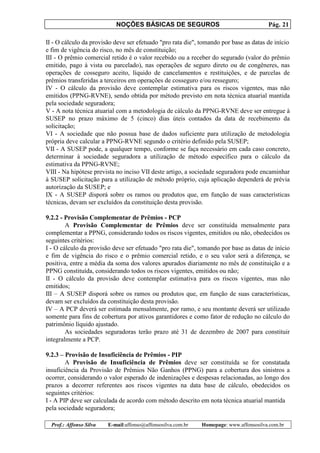 NOÇÕES BÁSICAS DE SEGUROS Pág. 21
Prof.: Affonso Silva E-mail:affonso@affonsosilva.com.br Homepage: www.affonsosilva.com.br
II - O cálculo da provisão deve ser efetuado "pro rata die", tomando por base as datas de início
e fim de vigência do risco, no mês de constituição;
III - O prêmio comercial retido é o valor recebido ou a receber do segurado (valor do prêmio
emitido, pago à vista ou parcelado), nas operações de seguro direto ou de congêneres, nas
operações de cosseguro aceito, líquido de cancelamentos e restituições, e de parcelas de
prêmios transferidas a terceiros em operações de cosseguro e/ou resseguro;
IV - O cálculo da provisão deve contemplar estimativa para os riscos vigentes, mas não
emitidos (PPNG-RVNE), sendo obtida por método previsto em nota técnica atuarial mantida
pela sociedade seguradora;
V - A nota técnica atuarial com a metodologia de cálculo da PPNG-RVNE deve ser entregue à
SUSEP no prazo máximo de 5 (cinco) dias úteis contados da data de recebimento da
solicitação;
VI - A sociedade que não possua base de dados suficiente para utilização de metodologia
própria deve calcular a PPNG-RVNE segundo o critério definido pela SUSEP;
VII - A SUSEP pode, a qualquer tempo, conforme se faça necessário em cada caso concreto,
determinar à sociedade seguradora a utilização de método específico para o cálculo da
estimativa da PPNG-RVNE;
VIII - Na hipótese prevista no inciso VII deste artigo, a sociedade seguradora pode encaminhar
à SUSEP solicitação para a utilização de método próprio, cuja aplicação dependerá de prévia
autorização da SUSEP; e
IX - A SUSEP disporá sobre os ramos ou produtos que, em função de suas características
técnicas, devam ser excluídos da constituição desta provisão.
9.2.2 - Provisão Complementar de Prêmios - PCP
A Provisão Complementar de Prêmios deve ser constituída mensalmente para
complementar a PPNG, considerando todos os riscos vigentes, emitidos ou não, obedecidos os
seguintes critérios:
I - O cálculo da provisão deve ser efetuado "pro rata die", tomando por base as datas de início
e fim de vigência do risco e o prêmio comercial retido, e o seu valor será a diferença, se
positiva, entre a média da soma dos valores apurados diariamente no mês de constituição e a
PPNG constituída, considerando todos os riscos vigentes, emitidos ou não;
II - O cálculo da provisão deve contemplar estimativa para os riscos vigentes, mas não
emitidos;
III – A SUSEP disporá sobre os ramos ou produtos que, em função de suas características,
devam ser excluídos da constituição desta provisão.
IV – A PCP deverá ser estimada mensalmente, por ramo, e seu montante deverá ser utilizado
somente para fins de cobertura por ativos garantidores e como fator de redução no cálculo do
patrimônio líquido ajustado.
As sociedades seguradoras terão prazo até 31 de dezembro de 2007 para constituir
integralmente a PCP.
9.2.3 – Provisão de Insuficiência de Prêmios - PIP
A Provisão de Insuficiência de Prêmios deve ser constituída se for constatada
insuficiência da Provisão de Prêmios Não Ganhos (PPNG) para a cobertura dos sinistros a
ocorrer, considerando o valor esperado de indenizações e despesas relacionadas, ao longo dos
prazos a decorrer referentes aos riscos vigentes na data base de cálculo, obedecidos os
seguintes critérios:
I - A PIP deve ser calculada de acordo com método descrito em nota técnica atuarial mantida
pela sociedade seguradora;
 