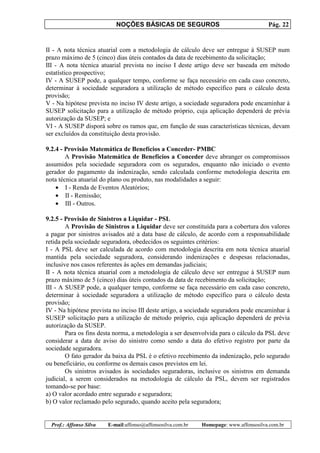 NOÇÕES BÁSICAS DE SEGUROS Pág. 22
Prof.: Affonso Silva E-mail:affonso@affonsosilva.com.br Homepage: www.affonsosilva.com.br
II - A nota técnica atuarial com a metodologia de cálculo deve ser entregue à SUSEP num
prazo máximo de 5 (cinco) dias úteis contados da data de recebimento da solicitação;
III - A nota técnica atuarial prevista no inciso I deste artigo deve ser baseada em método
estatístico prospectivo;
IV - A SUSEP pode, a qualquer tempo, conforme se faça necessário em cada caso concreto,
determinar à sociedade seguradora a utilização de método específico para o cálculo desta
provisão;
V - Na hipótese prevista no inciso IV deste artigo, a sociedade seguradora pode encaminhar à
SUSEP solicitação para a utilização de método próprio, cuja aplicação dependerá de prévia
autorização da SUSEP; e
VI - A SUSEP disporá sobre os ramos que, em função de suas características técnicas, devam
ser excluídos da constituição desta provisão.
9.2.4 - Provisão Matemática de Benefícios a Conceder- PMBC
A Provisão Matemática de Benefícios a Conceder deve abranger os compromissos
assumidos pela sociedade seguradora com os segurados, enquanto não iniciado o evento
gerador do pagamento da indenização, sendo calculada conforme metodologia descrita em
nota técnica atuarial do plano ou produto, nas modalidades a seguir:
• I - Renda de Eventos Aleatórios;
• II - Remissão;
• III - Outros.
9.2.5 - Provisão de Sinistros a Liquidar - PSL
A Provisão de Sinistros a Liquidar deve ser constituída para a cobertura dos valores
a pagar por sinistros avisados até a data base de cálculo, de acordo com a responsabilidade
retida pela sociedade seguradora, obedecidos os seguintes critérios:
I - A PSL deve ser calculada de acordo com metodologia descrita em nota técnica atuarial
mantida pela sociedade seguradora, considerando indenizações e despesas relacionadas,
inclusive nos casos referentes às ações em demandas judiciais;
II - A nota técnica atuarial com a metodologia de cálculo deve ser entregue à SUSEP num
prazo máximo de 5 (cinco) dias úteis contados da data de recebimento da solicitação;
III - A SUSEP pode, a qualquer tempo, conforme se faça necessário em cada caso concreto,
determinar à sociedade seguradora a utilização de método específico para o cálculo desta
provisão;
IV - Na hipótese prevista no inciso III deste artigo, a sociedade seguradora pode encaminhar à
SUSEP solicitação para a utilização de método próprio, cuja aplicação dependerá de prévia
autorização da SUSEP.
Para os fins desta norma, a metodologia a ser desenvolvida para o cálculo da PSL deve
considerar a data de aviso do sinistro como sendo a data do efetivo registro por parte da
sociedade seguradora.
O fato gerador da baixa da PSL é o efetivo recebimento da indenização, pelo segurado
ou beneficiário, ou conforme os demais casos previstos em lei.
Os sinistros avisados às sociedades seguradoras, inclusive os sinistros em demanda
judicial, a serem considerados na metodologia de cálculo da PSL, devem ser registrados
tomando-se por base:
a) O valor acordado entre segurado e seguradora;
b) O valor reclamado pelo segurado, quando aceito pela seguradora;
 