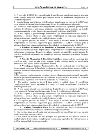 NOÇÕES BÁSICAS DE SEGUROS Pág. 25
Prof.: Affonso Silva E-mail:affonso@affonsosilva.com.br Homepage: www.affonsosilva.com.br
I - A provisão de IBNR deve ser calculada de acordo com metodologia descrita em nota
técnica atuarial específica mantida pela entidade aberta de previdência complementar ou
sociedade seguradora;
II - A nota técnica atuarial com a metodologia de cálculo deve ser entregue à SUSEP num
prazo máximo de 5 (cinco) dias úteis contados da data de recebimento da solicitação;
III - A entidade aberta de previdência complementar ou sociedade seguradora que não possua
histórico de informações com dados estatísticos consistentes para a aplicação de método
próprio deve calcular o valor da provisão segundo critério definido pela SUSEP;
IV - A SUSEP pode, a qualquer tempo, conforme se faça necessário em cada caso concreto,
determinar à entidade aberta de previdência complementar ou sociedade seguradora a
utilização de método específico para o cálculo desta provisão;
V - Na hipótese prevista no inciso IV deste artigo, a entidade aberta de previdência
complementar ou sociedade seguradora pode encaminhar à SUSEP solicitação para a
utilização de método próprio, cuja aplicação dependerá de prévia autorização da SUSEP.
A Provisão Matemática de Benefícios a Conceder abrange os compromissos
assumidos pela entidade aberta de previdência complementar ou sociedade seguradora com os
participantes ou segurados do respectivo plano, enquanto não ocorrido o evento gerador do
benefício, sendo calculada conforme metodologia aprovada na nota técnica atuarial do plano
ou produto.
A Provisão Matemática de Benefícios Concedidos corresponde ao valor atual dos
benefícios cujo evento gerador tenha ocorrido, sendo calculada conforme metodologia
aprovada na nota técnica atuarial do plano ou produto.
A Provisão para Despesas Administrativas deve ser constituída para cobrir despesas
decorrentes de pagamento de benefícios previstos no plano, em função de eventos ocorridos e
a ocorrer, sendo calculada conforme metodologia aprovada na nota técnica atuarial do plano
ou produto.
I - Nos planos ou produtos que não prevejam esta provisão em nota técnica atuarial, a entidade
aberta de previdência complementar ou sociedade seguradora deve mensurar as despesas
decorrentes de pagamento com benefícios e efetuar a sua constituição.
II - Na hipótese prevista no inciso I deste artigo, a entidade aberta de previdência
complementar ou sociedade seguradora deve manter nota técnica atuarial com a descrição da
metodologia utilizada;
III - A nota técnica atuarial com a metodologia de cálculo deve ser entregue à SUSEP num
prazo máximo de 5 (cinco) dias úteis contados da data de recebimento da solicitação;
IV - A SUSEP pode, a qualquer tempo, conforme se faça necessário em cada caso concreto,
determinar à entidade aberta de previdência complementar ou sociedade seguradora a
utilização de método específico para o cálculo desta provisão;
V - Na hipótese prevista no inciso IV deste artigo, a entidade aberta de previdência
complementar ou sociedade seguradora pode encaminhar à SUSEP solicitação para a
utilização de método próprio, cuja aplicação dependerá de prévia autorização da SUSEP.
A Provisão de Oscilação de Riscos deve ser constituída para a cobertura de eventuais
desvios nos compromissos esperados, obedecidos os seguintes critérios:
I - Esta provisão deve ser calculada atuarialmente, conforme metodologia aprovada na nota
técnica atuarial do plano ou produto;
II - Nos planos ou produtos que não prevejam esta provisão em nota técnica atuarial, a
entidade aberta de previdência complementar ou sociedade seguradora deve efetuar estudo e
verificar a necessidade de sua constituição;
 