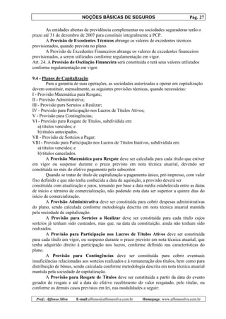 NOÇÕES BÁSICAS DE SEGUROS Pág. 27
Prof.: Affonso Silva E-mail:affonso@affonsosilva.com.br Homepage: www.affonsosilva.com.br
As entidades abertas de previdência complementar ou sociedades seguradoras terão o
prazo até 31 de dezembro de 2007 para constituir integralmente a PCP.
A Provisão de Excedentes Técnicos abrange os valores de excedentes técnicos
provisionados, quando prevista no plano.
A Provisão de Excedentes Financeiros abrange os valores de excedentes financeiros
provisionados, a serem utilizados conforme regulamentação em vigor.
Art. 24. A Provisão de Oscilação Financeira será constituída e terá seus valores utilizados
conforme regulamentação em vigor.
9.4 - Planos de Capitalização
Para a garantia de suas operações, as sociedades autorizadas a operar em capitalização
devem constituir, mensalmente, as seguintes provisões técnicas, quando necessárias:
I - Provisão Matemática para Resgate;
II - Provisão Administrativa;
III - Provisão para Sorteios a Realizar;
IV - Provisão para Participação nos Lucros de Títulos Ativos;
V - Provisão para Contingências;
VI - Provisão para Resgate de Títulos, subdividida em:
a) títulos vencidos; e
b) títulos antecipados.
VII - Provisão de Sorteios a Pagar;
VIII - Provisão para Participação nos Lucros de Títulos Inativos, subdividida em:
a) títulos vencidos; e
b) títulos cancelados.
A Provisão Matemática para Resgate deve ser calculada para cada título que estiver
em vigor ou suspenso durante o prazo previsto em nota técnica atuarial, devendo ser
constituída no mês do efetivo pagamento pelo subscritor.
Quando se tratar de título de capitalização a pagamento único, pré-impresso, com valor
fixo definido e que não tenha conhecida a data de aquisição, a provisão deverá ser
constituída com atualização e juros, tomando por base a data média estabelecida entre as datas
de início e término de comercialização, não podendo esta data ser superior a quinze dias do
início de comercialização.
A Provisão Administrativa deve ser constituída para cobrir despesas administrativas
do plano, sendo calculada conforme metodologia descrita em nota técnica atuarial mantida
pela sociedade de capitalização.
A Provisão para Sorteios a Realizar deve ser constituída para cada título cujos
sorteios já tenham sido custeados, mas que, na data da constituição, ainda não tenham sido
realizados.
A Provisão para Participação nos Lucros de Títulos Ativos deve ser constituída
para cada título em vigor, ou suspenso durante o prazo previsto em nota técnica atuarial, que
tenha adquirido direito à participação nos lucros, conforme definido nas características do
plano.
A Provisão para Contingências deve ser constituída para cobrir eventuais
insuficiências relacionadas aos sorteios realizados e à remuneração dos títulos, bem como para
distribuição de bônus, sendo calculada conforme metodologia descrita em nota técnica atuarial
mantida pela sociedade de capitalização.
A Provisão para Resgate de Títulos deve ser constituída a partir da data do evento
gerador de resgate e até a data do efetivo recebimento do valor resgatado, pelo titular, ou
conforme os demais casos previstos em lei, nas modalidades a seguir:
 