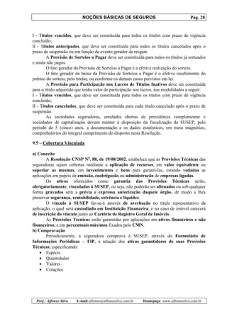 NOÇÕES BÁSICAS DE SEGUROS Pág. 28
Prof.: Affonso Silva E-mail:affonso@affonsosilva.com.br Homepage: www.affonsosilva.com.br
I - Títulos vencidos, que deve ser constituída para todos os títulos com prazo de vigência
concluído;
II - Títulos antecipados, que deve ser constituída para todos os títulos cancelados após o
prazo de suspensão ou em função de evento gerador de resgate.
A Provisão de Sorteios a Pagar deve ser constituída para todos os títulos já sorteados
e ainda não pagos.
O fato gerador da Provisão de Sorteios a Pagar é a efetiva realização do sorteio.
O fato gerador da baixa da Provisão de Sorteios a Pagar é o efetivo recebimento do
prêmio do sorteio, pelo titular, ou conforme os demais casos previstos em lei.
A Provisão para Participação nos Lucros de Títulos Inativos deve ser constituída
para o título adquirido que tenha valor de participação nos lucros, nas modalidades a seguir:
I - Títulos vencidos, que deve ser constituída para todos os títulos com prazo de vigência
concluído;
II - Títulos cancelados, que deve ser constituída para cada título cancelado após o prazo de
suspensão.
As sociedades seguradoras, entidades abertas de previdência complementar e
sociedades de capitalização devem manter à disposição da fiscalização da SUSEP, pelo
período de 5 (cinco) anos, a documentação e os dados estatísticos, em meio magnético,
comprobatórios do integral cumprimento do disposto nesta Resolução.
9.5 – Cobertura Vinculada
a) Conceito
A Resolução CNSP No
. 88, de 19/08/2002, estabelece que as Provisões Técnicas das
seguradoras sejam cobertas mediante a aplicação de recursos, em valor equivalente ou
superior as mesmas, em investimentos e bens para garanti-las, estando vedadas as
aplicações em papeis de emissão, coobrigação ou administração de empresas ligadas.
Os ativos oferecidos como garantia das Provisões Técnicas serão,
obrigatoriamente, vinculados à SUSEP, ou seja, não poderão ser alienados ou sob qualquer
forma gravados sem a prévia e expressa autorização daquele órgão, de modo a lhes
preservar segurança, rentabilidade, solvência e liquidez.
O vínculo à SUSEP far-se-á através de averbação no título representativo da
aplicação, o qual será custodiado em Instituição Financeira, e no caso de imóvel carecerá
de inscrição do vínculo junto ao Cartório de Registro Geral de Imóveis.
As Provisões Técnicas serão garantidas por aplicações em ativos financeiros e não
financeiros, e em percentuais máximos fixados pelo CMN.
b) Comprovação
Periodicamente, a seguradora comprova à SUSEP, através do Formulário de
Informações Periódicas – FIP, a relação dos ativos garantidores de suas Provisões
Técnicas, especificando:
• Espécie
• Quantidades
• Valores
• Cotações
 