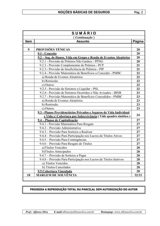 NOÇÕES BÁSICAS DE SEGUROS Pág. 2
Prof.: Affonso Silva E-mail:affonso@affonsosilva.com.br Homepage: www.affonsosilva.com.br
S U M Á R I O
( Continuação )
Item Assunto Página
9 PROVISÕES TÉNICAS 20
9.1 - Conceito 20
9.2 – Seg. de Danos, Vida em Grupo e Renda de Eventos Aleatórios 20
9.2.1 - Provisão de Prêmios Não Ganhos - PPNG 20
9.2.2 - Provisão Complementar de Prêmios - PCP 21
9.2.3 - Provisão de Insuficiência de Prêmios - PIP 21
9.2.4 - Provisão Matemática de Benefícios a Conceder - PMBC 22
a) Renda de Eventos Aleatórios 22
b) Remissão 22
c) Outros 22
9.2.5 - Provisão de Sinistros a Liquidar - PSL 22
9.2.6 - Provisão de Sinistros Ocorridos e Não Avisados - IBNR 23
9.2.7 - Provisão Matemática de Benefícios Concedidos - PMBC 23
a) Renda de Eventos Aleatórios 23
b) Remissão 23
c) Outros 23
9.3 - Planos Previdenciários Privados e Seguros de Vida Individual
e Vida c/ Cobertura por Sobrevivência ( Vide quadro sinótico ) 24
9.4 – Planos de Capitalização 27
9.4.1 - Provisão Matemática Para Resgate 27
9.4.2 – Provisão Administrativa 27
9.4.3 – Provisão Para Sorteios a Realizar 27
9.4.4 – Provisão Para Participação nos Lucros de Títulos Ativos 27
9.4.5 – Provisão Para Contingências 27
9.4.6 – Provisão Para Resgate de Títulos 27
a)Títulos Vencidos 28
b)Títulos Antecipados 28
9.4.7 – Provisão de Sorteios a Pagar 28
9.4.8 – Provisão Para Participação nos Lucros de Títulos Inativos 28
a) Títulos Vencidos 28
b) Títulos Cancelados 28
9.5 Cobertura Vinculada 28
10 MARGEM DE SOLVÊNCIA 32/33
PROIBIDA A REPRODUÇÃO TOTAL OU PARCILAL SEM AUTORIZAÇÃO DO AUTOR
 