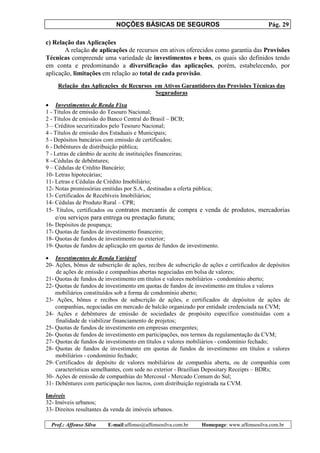 NOÇÕES BÁSICAS DE SEGUROS Pág. 29
Prof.: Affonso Silva E-mail:affonso@affonsosilva.com.br Homepage: www.affonsosilva.com.br
c) Relação das Aplicações
A relação de aplicações de recursos em ativos oferecidos como garantia das Provisões
Técnicas compreende uma variedade de investimentos e bens, os quais são definidos tendo
em conta e predominando a diversificação das aplicações, porém, estabelecendo, por
aplicação, limitações em relação ao total de cada provisão.
Relação das Aplicações de Recursos em Ativos Garantidores das Provisões Técnicas das
Seguradoras
• Investimentos de Renda Fixa
1 - Títulos de emissão do Tesouro Nacional;
2 - Títulos de emissão do Banco Central do Brasil – BCB;
3 – Créditos securitizados pelo Tesouro Nacional;
4 - Títulos de emissão dos Estaduais e Municipais;
5 - Depósitos bancários com emissão de certificados;
6 - Debêntures de distribuição pública;
7 - Letras de câmbio de aceite de instituições financeiras;
8 --Cédulas de debêntures;
9 – Cédulas de Crédito Bancário;
10- Letras hipotecárias;
11- Letras e Cédulas de Crédito Imobiliário;
12- Notas promissórias emitidas por S.A., destinadas a oferta pública;
13- Certificados de Recebíveis Imobiliários;
14- Cédulas de Produto Rural – CPR;
15- Títulos, certificados ou contratos mercantis de compra e venda de produtos, mercadorias
e/ou serviços para entrega ou prestação futura;
16- Depósitos de poupança;
17- Quotas de fundos de investimento financeiro;
18- Quotas de fundos de investimento no exterior;
19- Quotas de fundos de aplicação em quotas de fundos de investimento.
• Investimentos de Renda Variável
20- Ações, bônus de subscrição de ações, recibos de subscrição de ações e certificados de depósitos
de ações de emissão e companhias abertas negociadas em bolsa de valores;
21- Quotas de fundos de investimento em títulos e valores mobiliários - condomínio aberto;
22- Quotas de fundos de investimento em quotas de fundos de investimento em títulos e valores
mobiliários constituídos sob a forma de condomínio aberto;
23- Ações, bônus e recibos de subscrição de ações, e certificados de depósitos de ações de
companhias, negociadas em mercado de balcão organizado por entidade credenciada na CVM;
24- Ações e debêntures de emissão de sociedades de propósito específico constituídas com a
finalidade de viabilizar financiamento de projetos;
25- Quotas de fundos de investimento em empresas emergentes;
26- Quotas de fundos de investimento em participações, nos termos da regulamentação da CVM;
27- Quotas de fundos de investimento em títulos e valores mobiliários - condomínio fechado;
28- Quotas de fundos de investimento em quotas de fundos de investimento em títulos e valores
mobiliários - condomínio fechado;
29- Certificados de depósito de valores mobiliários de companhia aberta, ou de companhia com
características semelhantes, com sede no exterior - Brazilian Depositary Receipts – BDRs;
30- Ações de emissão de companhias do Mercosul - Mercado Comum do Sul;
31- Debêntures com participação nos lucros, com distribuição registrada na CVM.
Imóveis
32- Imóveis urbanos;
33- Direitos resultantes da venda de imóveis urbanos.
 