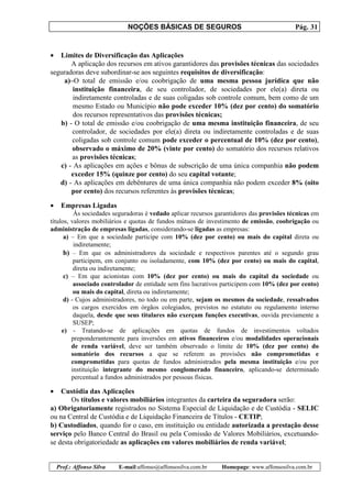 NOÇÕES BÁSICAS DE SEGUROS Pág. 31
Prof.: Affonso Silva E-mail:affonso@affonsosilva.com.br Homepage: www.affonsosilva.com.br
• Limites de Diversificação das Aplicações
A aplicação dos recursos em ativos garantidores das provisões técnicas das sociedades
seguradoras deve subordinar-se aos seguintes requisitos de diversificação:
a)–O total de emissão e/ou coobrigação de uma mesma pessoa jurídica que não
instituição financeira, de seu controlador, de sociedades por ele(a) direta ou
indiretamente controladas e de suas coligadas sob controle comum, bem como de um
mesmo Estado ou Município não pode exceder 10% (dez por cento) do somatório
dos recursos representativos das provisões técnicas;
b) - O total de emissão e/ou coobrigação de uma mesma instituição financeira, de seu
controlador, de sociedades por ele(a) direta ou indiretamente controladas e de suas
coligadas sob controle comum pode exceder o percentual de 10% (dez por cento),
observado o máximo de 20% (vinte por cento) do somatório dos recursos relativos
as provisões técnicas;
c) - As aplicações em ações e bônus de subscrição de uma única companhia não podem
exceder 15% (quinze por cento) do seu capital votante;
d) - As aplicações em debêntures de uma única companhia não podem exceder 8% (oito
por cento) dos recursos referentes às provisões técnicas;
• Empresas Ligadas
Às sociedades seguradoras é vedado aplicar recursos garantidores das provisões técnicas em
títulos, valores mobiliários e quotas de fundos mútuos de investimento de emissão, coobrigação ou
administração de empresas ligadas, considerando-se ligadas as empresas:
a) – Em que a sociedade participe com 10% (dez por cento) ou mais do capital direta ou
indiretamente;
b) – Em que os administradores da sociedade e respectivos parentes até o segundo grau
participem, em conjunto ou isoladamente, com 10% (dez por cento) ou mais do capital,
direta ou indiretamente;
c) – Em que acionistas com 10% (dez por cento) ou mais do capital da sociedade ou
associado controlador de entidade sem fins lucrativos participem com 10% (dez por cento)
ou mais do capital, direta ou indiretamente;
d) - Cujos administradores, no todo ou em parte, sejam os mesmos da sociedade, ressalvados
os cargos exercidos em órgãos colegiados, previstos no estatuto ou regulamento interno
daquela, desde que seus titulares não exerçam funções executivas, ouvida previamente a
SUSEP;
e) - Tratando-se de aplicações em quotas de fundos de investimentos voltados
preponderantemente para inversões em ativos financeiros e/ou modalidades operacionais
de renda variável, deve ser também observado o limite de 10% (dez por cento) do
somatório dos recursos a que se referem as provisões não comprometidas e
comprometidas para quotas de fundos administrados pela mesma instituição e/ou por
instituição integrante do mesmo conglomerado financeiro, aplicando-se determinado
percentual a fundos administrados por pessoas físicas.
• Custódia das Aplicações
Os títulos e valores mobiliários integrantes da carteira da seguradora serão:
a) Obrigatoriamente registrados no Sistema Especial de Liquidação e de Custódia - SELIC
ou na Central de Custódia e de Liquidação Financeira de Títulos - CETIP;
b) Custodiados, quando for o caso, em instituição ou entidade autorizada a prestação desse
serviço pelo Banco Central do Brasil ou pela Comissão de Valores Mobiliários, excetuando-
se desta obrigatoriedade as aplicações em valores mobiliários de renda variável;
 
