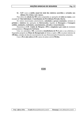 NOÇÕES BÁSICAS DE SEGUROS Pág. 33
Prof.: Affonso Silva E-mail:affonso@affonsosilva.com.br Homepage: www.affonsosilva.com.br
b) - 0,33 vezes a média anual do total dos sinistros ocorridos e avisados nos
últimos 36 ( trinta e seis ) meses.
Para efeito do cálculo da MS serão computadas as operações de todos os ramos, com
exceção de Vida Individual e Contribuições de Previdência Privada Aberta.
Os valores mencionados anteriormente, calculados a preços constantes, incluem os
prêmios e sinistros das operações de Retrocessões, líquidos de Resseguro e Cosseguro
cedidos, anulações, restituições, cancelamentos, salvados e ressarcimentos.
Denomina-se LM - Limite de Margem a 50% ( cinqüenta ) por cento do montante
correspondente à Margem de Solvência.
Uma vez calculada a MS, ocorrendo a insuficiência de PLA para a sua cobertura, a
Seguradora proporá um Plano de Recuperação de forma a suprir a MS, no prazo máximo de
150 dias, contados da data de encerramento de suas Demonstrações Financeiras semestrais.
Caso o PLA não cubra o LM o prazo do plano será de 90 dias.
FIM
 