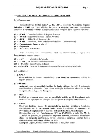 NOÇÕES BÁSICAS DE SEGUROS Pág. 4
Prof.: Affonso Silva E-mail:affonso@affonsosilva.com.br Homepage: www.affonsosilva.com.br
2 – SISTEMA NACIONAL DE SEGUROS PRIVADOS - SNSP
2.1 - Componentes
Instituído através do Dec. Lei n.º 73, de 21/11/66, o Sistema Nacional de Seguros
Privados – SNSP tem como objetivo fortalecer o mercado segurador, propiciando
condições de liquidez e solvência às seguradoras, sendo composto pelos seguintes elementos:
( 1 ) - CNSP : Conselho Nacional de Seguros Privados;
( 2 ) - SUSEP : Superintendência de Seguros Privados;
( 3 ) - IRB : IRB – Brasil Resseguro S/A;
( 4 ) - EAPP : Entidades Abertas de Previdência Privada ( Complementar );
( 5 ) - Seguradoras e Resseguradoras;
( 6 ) - Segurados;
( 7 ) - Corretores Habilitados.
Estes elementos estão subordinados, direta ou indiretamente, à órgãos não
integrantes do sistema, a saber:
( 8 ) - MF : Ministério da Fazenda;
( 9 ) - CMN : Conselho Monetário Nacional;
( 10 ) - BACEN : Banco Central do Brasil.
( 11 ) – CRSNSP : Conselho de Recursos do Sistema Nacional de Seguros Privados
2.2 - Atribuições
( 1 ) - CNSP:
Órgão máximo do sistema, cabendo-lhe fixar as diretrizes e normas da política de
seguros privados;
( 2 ) - SUSEP:
Autarquia, com personalidade jurídica de direito público, dispondo de autonomia
administrativa e financeira. Tem como atribuição fundamental fiscalizar o fiel
cumprimento da legislação de seguros.
( 3 ) – IRB:
Entidade de economia mista, com personalidade jurídica de direito privado, cuja
atribuição é a regulação das operações de Cosseguros, Resseguros e Retrocessões.
( 4 ) – EAPP:
Objetivam instituir planos de aposentadoria, pensões, pecúlios e benefícios
assemelhados aos da Previdência Social, sendo denominadas de Entidades de
Previdência Complementar. A maioria é de Sociedades Civis, visando lucro.
Reconhecidas pela Lei Complementar 109, de 29/05/2001, e pelo DL 73, de
21/11/66, em princípio, na qualidade de empresas fechadas, atendiam a determinada
classe ou categoria profissional, porém, tornaram-se empresas abertas face à
aceitação indiscriminada do público em geral.
Exemplos: Capemi, Coifa, Montepio da Família Militar, entre outras;
 