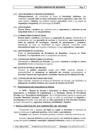 NOÇÕES BÁSICAS DE SEGUROS Pág. 5
Prof.: Affonso Silva E-mail:affonso@affonsosilva.com.br Homepage: www.affonsosilva.com.br
( 5 ) – SEGURADORAS E RESSEGURADORAS:
Obrigatoriamente, são constituídas na forma de Sociedades Anônimas, cuja
atribuição é assumir todos os riscos contratados com os segurados e entre elas. Não
estão sujeitas a falência, nem poderão impetrar concordata, sendo o seu regime de
liquidação extrajudicial, sob intervenção da SUSEP;
( 6 ) - SEGURADOS:
Pessoas físicas e jurídicas que contratam com as seguradoras a cobertura de sua
integridade física ou do seu patrimônio;
( 7 ) - CORRETORES HABILITADOS:
Pessoas físicas e jurídicas empenhadas na angariação de seguros, cabendo-lhes em
contrapartida, por esta prestação de serviços às Seguradoras, uma remuneração a
título de comissão de corretagem, comissão de agenciamento e prólabore,
dependendo do ramo ou modalidade do seguro angariado. Funcionam como
intermediários legais entre as partes contratantes, ou seja, seguradoras e segurados;
( 8 ) - MINISTÉRIO DA FAZENDA:
Órgão de assessoramento da Presidência da República, integrante do Poder
Executivo. Tem ação direta sobre os componentes do sistema;
( 9 ) - CONSELHO MONETÁRIO NACIONAL:
Subordinado ao Ministério da Fazenda, cuja tarefa é atualizar e corrigir os valores
monetários fixados na legislação de seguros;
(10) - BANCO CENTRAL DO BRASIL:
Executor da política monetária traçada pelo CMN, sendo-lhe atribuída a
responsabilidade de normatizar as aplicações dos recursos correspondentes as
Provisões Técnicas das Seguradoras e Entidades Abertas de Previdência Privada.
(11) – CONSELHO DE RECURSOS DO SNSP:
Órgão colegiado, integrante da estrutura do Ministério da Fazenda, cuja finalidade é o
julgamento, em última instância, dos recursos de decisões da SUSEP.
2.3 – Posicionamento das Seguradoras no Sistema
O "MNI - Manual de Normas e Instruções" do Banco Central classifica as
Seguradoras, as Entidades de Capitalização e as Entidades Abertas de Previdência
Privada como "Investidoras Institucionais", face à obrigatoriedade imposta às mesmas pelo
Conselho Monetário Nacional - CMN, no que se refere às modalidades de depósitos e
investimentos permitidos como aplicação do valor equivalente às suas Provisões Técnicas,
de modo a lhes preservar segurança, solvência, rentabilidade e liquidez.
3 - REGULAMENTAÇÃO DAS OPERAÇÕES DE SEGUROS
Compreende todo e qualquer ato legal que regule ou normatize as operações de
seguros, mesmo que de aplicação genérica, caibam total ou parcialmente.
Exemplos: Leis, decretos, resoluções, portarias, circulares, instruções normativas, etc.
Somente o governo federal tem poder para legislar sobre matéria de seguros, ficando
a cargo dos poderes estadual e municipal a legislação tributária e outras a eles pertinentes.
 