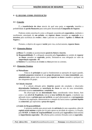 NOÇÕES BÁSICAS DE SEGUROS Pág. 6
Prof.: Affonso Silva E-mail:affonso@affonsosilva.com.br Homepage: www.affonsosilva.com.br
4 – O SEGURO COMO INSTITUIÇÃO
4.1 - Conceito
É a transferência do risco através da qual uma parte, o segurado, transfere a
probabilidade de perda financeira para outra parte denominada Companhia de Seguros.
Podemos ainda conceitua-lo como a obrigação assumida pela seguradora, mediante o
recebimento antecipado de um prêmio, em reparar danos causados ao segurado ou a
terceiros pela ocorrência do evento ( risco ) previsto no contrato ( Apólice ou Bilhete de
Seguro ).
Portanto, o objetivo do seguro é social, pois visa, exclusivamente, reparar danos.
4.2 – Elementos Básicos
a) Risco: É o evento ou acontecimento possível, futuro e incerto;
b) Responsabilidade: É a obrigação assumida pela Seguradora no sentido de reparar
os danos causados ao segurado, porém, limitando-se essa obrigação ao valor da
importância segurada - IS;
c) Sinistro: É a ocorrência do evento ou risco previsto no contrato.
4.3 – Elementos Técnicos
a) Mutualismo:
Trata-se do princípio no qual se fundamentam as operações de seguro quando,
reunindo pequenos recursos de um grupo de pessoas ou de uma comunidade, que,
administrados geram mais recursos para reparar os danos causados a qualquer um
dos integrantes do grupo;
b) Cálculo Atuarial:
É o cálculo efetuado pelos Atuários quando são estudados e observados
determinados fenômenos ou ocorrência de riscos no seio de uma comunidade,
utilizando recursos matemáticos e estatísticos.
Da observação de um determinado risco, considerando vários fatores, bem
como o seu nível de freqüência, tem-se a taxa tarifária do seguro, e mediante sua
aplicação temos o prêmio puro ou tarifário, ao qual adicionando-se o carregamento
( Despesas de angariação, administrativas e margem de lucro) temos o prêmio líquido
ou comercial, que representa o preço do seguro;
c) Limite de Responsabilidade:
A primeira medida para preservação da solvência de uma seguradora, além do
capital social mínimo exigido por lei para operar na atividade de seguros, é a fixação,
pela SUSEP, do limite de responsabilidade assumida pela seguradora relativamente
às importâncias seguradas – IS cobertas pelos contratos firmados com os segurados.
 