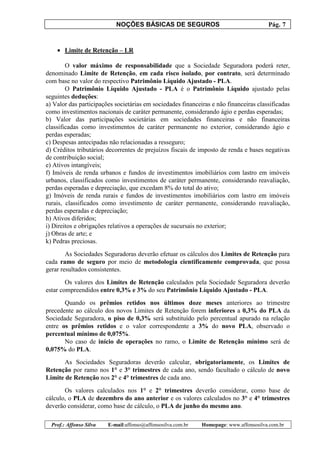 NOÇÕES BÁSICAS DE SEGUROS Pág. 7
Prof.: Affonso Silva E-mail:affonso@affonsosilva.com.br Homepage: www.affonsosilva.com.br
• Limite de Retenção – LR
O valor máximo de responsabilidade que a Sociedade Seguradora poderá reter,
denominado Limite de Retenção, em cada risco isolado, por contrato, será determinado
com base no valor do respectivo Patrimônio Líquido Ajustado - PLA.
O Patrimônio Líquido Ajustado - PLA é o Patrimônio Líquido ajustado pelas
seguintes deduções:
a) Valor das participações societárias em sociedades financeiras e não financeiras classificadas
como investimentos nacionais de caráter permanente, considerando ágio e perdas esperadas;
b) Valor das participações societárias em sociedades financeiras e não financeiras
classificadas como investimentos de caráter permanente no exterior, considerando ágio e
perdas esperadas;
c) Despesas antecipadas não relacionadas a resseguro;
d) Créditos tributários decorrentes de prejuízos fiscais de imposto de renda e bases negativas
de contribuição social;
e) Ativos intangíveis;
f) Imóveis de renda urbanos e fundos de investimentos imobiliários com lastro em imóveis
urbanos, classificados como investimentos de caráter permanente, considerando reavaliação,
perdas esperadas e depreciação, que excedam 8% do total do ativo;
g) Imóveis de renda rurais e fundos de investimentos imobiliários com lastro em imóveis
rurais, classificados como investimento de caráter permanente, considerando reavaliação,
perdas esperadas e depreciação;
h) Ativos diferidos;
i) Direitos e obrigações relativos a operações de sucursais no exterior;
j) Obras de arte; e
k) Pedras preciosas.
As Sociedades Seguradoras deverão efetuar os cálculos dos Limites de Retenção para
cada ramo de seguro por meio de metodologia cientificamente comprovada, que possa
gerar resultados consistentes.
Os valores dos Limites de Retenção calculados pela Sociedade Seguradora deverão
estar compreendidos entre 0,3% e 3% do seu Patrimônio Líquido Ajustado - PLA.
Quando os prêmios retidos nos últimos doze meses anteriores ao trimestre
precedente ao cálculo dos novos Limites de Retenção forem inferiores a 0,3% do PLA da
Sociedade Seguradora, o piso de 0,3% será substituído pelo percentual apurado na relação
entre os prêmios retidos e o valor correspondente a 3% do novo PLA, observado o
percentual mínimo de 0,075%.
No caso de início de operações no ramo, o Limite de Retenção mínimo será de
0,075% do PLA.
As Sociedades Seguradoras deverão calcular, obrigatoriamente, os Limites de
Retenção por ramo nos 1° e 3° trimestres de cada ano, sendo facultado o cálculo de novo
Limite de Retenção nos 2° e 4° trimestres de cada ano.
Os valores calculados nos 1° e 2° trimestres deverão considerar, como base de
cálculo, o PLA de dezembro do ano anterior e os valores calculados no 3° e 4° trimestres
deverão considerar, como base de cálculo, o PLA de junho do mesmo ano.
 