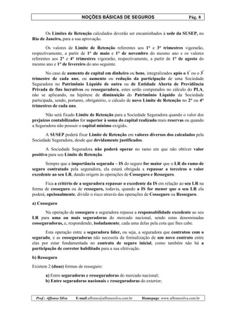 NOÇÕES BÁSICAS DE SEGUROS Pág. 8
Prof.: Affonso Silva E-mail:affonso@affonsosilva.com.br Homepage: www.affonsosilva.com.br
Os Limites de Retenção calculados deverão ser encaminhados à sede da SUSEP, no
Rio de Janeiro, para a sua aprovação.
Os valores de Limite de Retenção referentes aos 1° e 3° trimestres vigorarão,
respectivamente, a partir de 1° de maio e 1° de novembro do mesmo ano e os valores
referentes aos 2° e 4° trimestres vigorarão, respectivamente, a partir de 1° de agosto do
mesmo ano e 1° de fevereiro do ano seguinte.
No caso de aumento de capital em dinheiro ou bens, integralizados após o 1º
ou o 3º
trimestre de cada ano, ou aumento ou redução da participação de uma Sociedade
Seguradora no Patrimônio Líquido de outra ou de Entidade Aberta de Previdência
Privada de fins lucrativos ou resseguradora, estes serão computados no cálculo do PLA,
não se aplicando, na hipótese de diminuição do Patrimônio Líquido da Sociedade
participada, sendo, portanto, obrigatório, o cálculo de novo Limite de Retenção no 2° ou 4°
trimestres de cada ano.
Não será fixado Limite de Retenção para a Sociedade Seguradora quando o valor dos
prejuízos contabilizados for superior à soma do capital realizado mais reservas ou quando
a Seguradora não possuir o capital mínimo exigido.
A SUSEP poderá fixar Limite de Retenção em valores diversos dos calculados pela
Sociedade Seguradora, desde que devidamente justificados.
A Sociedade Seguradora não poderá operar no ramo em que não obtiver valor
positivo para seu Limite de Retenção.
Sempre que a importância segurada – IS do seguro for maior que o LR do ramo de
seguro contratado pela seguradora, ela estará obrigada a repassar a terceiros o valor
excedente ao seu LR, dando origem às operações de Cosseguro e Resseguro.
Fica a critério de a seguradora repassar o excedente da IS em relação ao seu LR na
forma de cosseguro ou de resseguro, todavia, quando a IS for menor que o seu LR ela
poderá, opcionalmente, dividir o risco através das operações de Cosseguro ou Resseguro.
a) Cosseguro
Na operação de cosseguro a seguradora repassa a responsabilidade excedente ao seu
LR para uma ou mais seguradoras do mercado nacional, sendo estas denominadas
cosseguradoras, e, respondendo, isoladamente, cada uma delas pela cota que lhes cabe.
Esta operação entre a seguradora líder, ou seja, a seguradora que contratou com o
segurado, e as cosseguradoras não necessita da formalização de um novo contrato entre
elas por estar fundamentada no contrato de seguro inicial, como também não há a
participação de corretor habilitado para a sua efetivação.
b) Resseguro
Existem 2 (duas) formas de resseguro:
a) Entre seguradoras e resseguradoras do mercado nacional;
b) Entre seguradoras nacionais e resseguradoras do exterior;
 