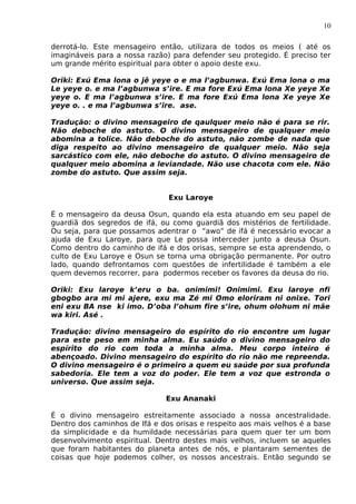 10
derrotá-lo. Este mensageiro então, utilizara de todos os meios ( até os
imagináveis para a nossa razão) para defender seu protegido. É preciso ter
um grande mérito espiritual para obter o apoio deste exu.
Oriki: Exú Ema lona o jê yeye o e ma l’agbunwa. Exú Ema lona o ma
Le yeye o. e ma l’agbunwa s’ire. E ma fore Exú Ema lona Xe yeye Xe
yeye o. E ma l’agbunwa s’ire. E ma fore Exú Ema lona Xe yeye Xe
yeye o. . e ma l’agbunwa s’ire. ase.
Tradução: o divino mensageiro de qaulquer meio não é para se rir.
Não deboche do astuto. O divino mensageiro de qualquer meio
abomina a tolice. Não deboche do astuto, não zombe de nada que
diga respeito ao divino mensageiro de qualquer meio. Não seja
sarcástico com ele, não deboche do astuto. O divino mensageiro de
qualquer meio abomina a leviandade. Não use chacota com ele. Não
zombe do astuto. Que assim seja.
Exu Laroye
É o mensageiro da deusa Osun, quando ela esta atuando em seu papel de
guardiã dos segredos de ifá, ou como guardiã dos mistérios de fertilidade.
Ou seja, para que possamos adentrar o “awo” de ifá é necessário evocar a
ajuda de Exu Laroye, para que Le possa interceder junto a deusa Osun.
Como dentro do caminho de ifá e dos orisas, sempre se esta aprendendo, o
culto de Exu Laroye e Osun se torna uma obrigação permanente. Por outro
lado, quando defrontamos com questões de infertilidade é também a ele
quem devemos recorrer, para podermos receber os favores da deusa do rio.
Oriki: Exu laroye k’eru o ba. onimimi! Onimimi. Exu laroye nfi
gbogbo ara mi mi ajere, exu ma Zé mi Omo eloriram ni onixe. Tori
eni exu BA nse ki imo. D’oba l’ohum fire s’ire, ohum olohum ni mãe
wa kiri. Asé .
Tradução: divino mensageiro do espírito do rio encontre um lugar
para este peso em minha alma. Eu saúdo o divino mensageiro do
espírito do rio com toda a minha alma. Meu corpo inteiro é
abençoado. Divino mensageiro do espírito do rio não me repreenda.
O divino mensageiro é o primeiro a quem eu saúde por sua profunda
sabedoria. Ele tem a voz do poder. Ele tem a voz que estronda o
universo. Que assim seja.
Exu Ananaki
É o divino mensageiro estreitamente associado a nossa ancestralidade.
Dentro dos caminhos de Ifá e dos orisas e respeito aos mais velhos é a base
da simplicidade e da humildade necessárias para quem quer ter um bom
desenvolvimento espiritual. Dentro destes mais velhos, incluem se aqueles
que foram habitantes do planeta antes de nós, e plantaram sementes de
coisas que hoje podemos colher, os nossos ancestrais. Então segundo se
 