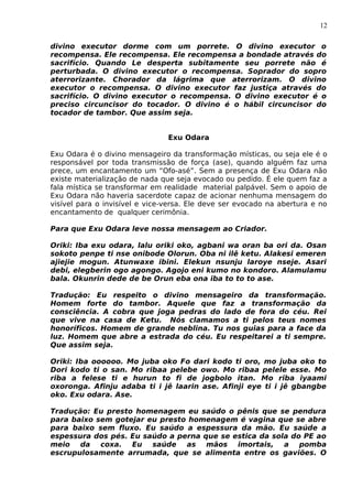 12
divino executor dorme com um porrete. O divino executor o
recompensa. Ele recompensa. Ele recompensa a bondade através do
sacrifício. Quando Le desperta subitamente seu porrete não é
perturbada. O divino executor o recompensa. Soprador do sopro
aterrorizante. Chorador da lágrima que aterrorizam. O divino
executor o recompensa. O divino executor faz justiça através do
sacrifício. O divino executor o recompensa. O divino executor é o
preciso circuncisor do tocador. O divino é o hábil circuncisor do
tocador de tambor. Que assim seja.
Exu Odara
Exu Odara é o divino mensageiro da transformação místicas, ou seja ele é o
responsável por toda transmissão de força (ase), quando alguém faz uma
prece, um encantamento um “Ofo-asé”. Sem a presença de Exu Odara não
existe materialização de nada que seja evocado ou pedido. É ele quem faz a
fala mística se transformar em realidade material palpável. Sem o apoio de
Exu Odara não haveria sacerdote capaz de acionar nenhuma mensagem do
visível para o invisível e vice-versa. Ele deve ser evocado na abertura e no
encantamento de qualquer cerimônia.
Para que Exu Odara leve nossa mensagem ao Criador.
Oriki: Iba exu odara, lalu oriki oko, agbani wa oran ba ori da. Osan
sokoto penpe ti nse onibode Olorun. Oba ni ilê ketu. Alakesi emeren
ajiejie mogun. Atunwaxe ibini. Elekun nsunju laroye nseje. Asari
debi, elegberin ogo agongo. Agojo eni kumo no kondoro. Alamulamu
bala. Okunrin dede de be Orun eba ona iba to to to ase.
Tradução: Eu respeito o divino mensageiro da transformação.
Homem forte do tambor. Aquele que faz a transformação da
consciência. A cobra que joga pedras do lado de fora do céu. Rei
que vive na casa de Ketu. Nós clamamos a ti pelos teus nomes
honoríficos. Homem de grande neblina. Tu nos guias para a face da
luz. Homem que abre a estrada do céu. Eu respeitarei a ti sempre.
Que assim seja.
Oriki: Iba oooooo. Mo juba oko Fo dari kodo ti oro, mo juba oko to
Dori kodo ti o san. Mo ribaa pelebe owo. Mo ribaa pelele esse. Mo
riba a felese ti e hurun to fi de jogbolo itan. Mo riba iyaami
oxoronga. Afinju adaba ti i jê laarin ase. Afinji eye ti i jê gbangbe
oko. Exu odara. Ase.
Tradução: Eu presto homenagem eu saúdo o pênis que se pendura
para baixo sem gotejar eu presto homenagem é vagina que se abre
para baixo sem fluxo. Eu saúdo a espessura da mão. Eu saúde a
espessura dos pés. Eu saúdo a perna que se estica da sola do PE ao
meio da coxa. Eu saúde as mãos imortais, a pomba
escrupulosamente arrumada, que se alimenta entre os gaviões. O
 