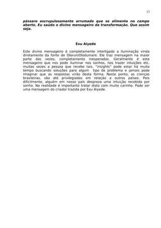 13
pássaro escrupulosamente arrumado que se alimenta no campo
aberto. Eu saúdo o divino mensageiro da transformação. Que assim
seja.
Exu Aiyede
Este divino mensageiro é completamente interligado a iluminação vinda
diretamente da fonte de Olorun/Olodumare. Ele traz mensagem na maior
parte das vezes, completamente inesperadas. Geralmente é este
mensageiro que nos pode iluminar nos sonhos, nos trazer intuições etc.
muitas vezes a pessoa que recebe tais, “insights” pode estar há muito
tempo buscando soluções para algum tipo de problema e jamais pode
imaginar que as respostas virão desta forma. Neste ponto, as crenças
brasileiras, são até privilegiadas em relação a outros países. Pois
dificilmente, alguém em nosso país despreza uma intuição recebida por
sonho. Na realidade é importante tratar disto com muito carinho. Pode ser
uma mensagem do criador trazida por Exu Aiyede.
 