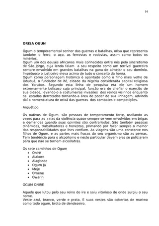 14
ORISA OGUN
Ogum o temperamental senhor das guerras e batalhas, orisa que representa
também o ferro, o aço, as ferrovias e rodovias, assim como todos os
minérios.
Ogum um dos deuses africanos mais conhecidos entre nós pelo sincretismo
de São Jorge, cuja lenda falam a seu respeito como um terrível guerreiro
sempre envolvido em grandes batalhas na gana de almejar o seu domínio.
Impetuoso o justiceiro eleva acima de tudo o conceito da honra.
Ogum como personagem histórico é apontado como o filho mais velho de
Oduduá, o fundador de ifé, cidade da Nigéria considerada capital religiosa
dos Yorubas. Segundo esta linha de pesquisa era ele um homem
extremamente belicoso cuja principal, função era de chefiar o exercito de
sua cidade, levando-o a costumeiras invasões dos reinos visinhos enquanto
os estados derrotados tornando-a área de poder de sua linhagem, advindo
daí a nomenclatura de orixá das guerras dos combates e competições.
Arquétipo:
Os nativos de Ogum, são pessoas de temperamento forte, oscilando as
vezes para as raias da violência quase sempre se vem envolvidos em brigas
e demandas quando suas opiniões são contrariadas. São também pessoas
dinâmicas, trabalhadoras e honestas, primando por fazer sempre o melhor
das responsabilidades que lhes confiam. As viagens são uma constante nos
filhos de Ogum, e as partes mais fracas do seu organismo são as pernas.
Tem tendência para o alcoolismo e neste particular devem eles se policiarem
para que não se tornem alcoólatras.
Os sete caminhos de Ogum
• Onirê
• Alakoro
• Alagbede
• Ogum Já
• Meje
• Omene
• Owarin
OGUM ONIRE
Aquele que lutou pelo seu reino do ire e saiu vitorioso de onde surgiu o seu
nome.
Veste azul, branco, verde e prata. E suas vestes são cobertas de mariwo
como todo ogum, broto de dendezeiro.
 