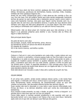15
O seu ibá leva alem do ferro central, pedaços de ferro usados, rolamentos
bilhas, ferraduras, parafusos de dormentes, búzios, conchas, imãs, moedas,
trilhões de trem (pedaço) bigorna etc...
Antes do seu feitio (preparação para o Yaô) deve-se dar comida a Exu na
rua, Exu da casa, Exu do próprio Santo que esta sendo preparado (somente
bichos de pena) no asé sempre ebo e bastante açúcar assim como cobrir a
casa com bastante mariwo, isto para que Ogum venha brando sem ira, e
aquele ebo do asé leva uma bandeira branca. A porta da roça deverá estar
sempre com água de ebô para despachar a rua.este Ogum não tem coroa,
sua cabeça é enfeitada com rodilha ou um adê em forma masculina.
Observação: não se deve pisar em mariwo para que não atraísse a ira de
Ogum e as pessoas próprias para desfiar o seu mariwo são os filhos de
Ogum e Odé (homens).
Ebó principal deste Ogum
01 pote de barro com alça
03 acarajes, acaçás, bolas de farinha, pires, ekurus.
02 bandeiras acima um pouco da altura da pessoa
01 espada de madeira
02 m de morim branco, vermelho e preto.
Procedimento:
Colocar o Yaô em é, com uma bandeira em cada mão, o pote coloca em sua
frente, o morim o vermelho, o branco passa tudo no Yao tira todo o seu suor
e deposita-o no pote os pires passa também e quebra colocando no pote, a
espada de madeira passa também e quebra debaixo dos pés e coloca no
pote, a bandeira que esta em sua mão direita quebra e enfia no pote que
vai direito para o mato. A segunda bandeira o Yao carrega para roça e vai
direto para o quarto de oxalá onde devera ter um tigela de ebo. E o Yao finca
esta bandeira dentro do ebô.
Este ebô deverá ser trocado a cada 3 dias até a saída do urupim do Yao.
OGUM OMENE
É um orisa raro, porém, ainda existe cabeças desse santo, e ele nesta fase
esta ligado e interado com Osun, tanto é que a sua origem advêm de Ijexá.
Suas ferramentas tanto miniaturas do assentamento como as que são
usadas no barracão, são douradas diferenciando dos demais Oguns.
Suas vestes são azul e dourado e o seu kele e azul escuro intercalado com
firmas de Osun, e os demais detalhes corre por conta da criatividade do
babalorisa.
Sua criação é toda amarela, ou seja, o bode, os galos, menos a koquem e o
pombo que é claro tem que ser na sua cor própria.
Como todo ogum o mariwo sempre predomina e ele quando vem par ao
barracão tomar rum o seu toque e em Yjexa e faz o oro com Osun. Somente
após este oro é que ele vai dançar suas fdanças de guerra.
 