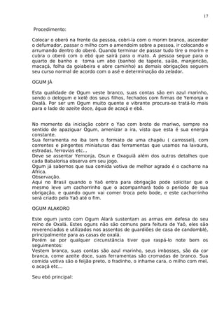 17
Procedimento:
Colocar o oberó na frente da pessoa, cobri-la com o morim branco, ascender
o defumador, passar o milho com o amendoim sobre a pessoa, ir colocando e
arrumando dentro do oberó. Quando terminar de passar tudo tire o morim e
cubra o oberó com o ebó que sairá para o mato. A pessoa segue para o
quarto de banho e toma um abo (banho) de tapete, saião, manjericão,
macaçá, folha da goiabeira e abre caminho) as demais obrigações seguem
seu curso normal de acordo com o asé e determinação do zelador.
OGUM JÁ
Esta qualidade de Ogum veste branco, suas contas são em azul marinho,
sendo o delogum e kelê dos seus filhos, fechados com firmas de Yemonja e
Oxalá. Por ser um Ogum muito quente e vibrante procura-se tratá-lo mais
para o lado do azeite doce, água de acaçá e ebô.
No momento da iniciação cobrir o Yao com broto de mariwo, sempre no
sentido de apaziguar Ogum, amenizar a ira, visto que esta é sua energia
constante.
Sua ferramenta no iba tem o formato de uma chapéu ( carrossel), com
correntes e pingentes miniaturas das ferramentas que usamos na lavoura,
estradas, ferrovias etc...
Deve se assentar Yemonja, Osun e Oxaguiã além dos outros detalhes que
cada Babalorisa observa em seu jogo.
Ogum já sabemos que sua comida votiva de melhor agrado é o cachorro na
Africa.
Observação.
Aqui no Brasil quando o Yaõ entra para obrigação pode solicitar que o
mesmo leve um cachorrinho que o acompanhará todo o período de sua
obrigação, e quando ogum vai comer troca pelo bode, e este cachorrinho
será criado pelo Yaô até o fim.
OGUM ALAKORO
Este ogum junto com Ogum Alará sustentam as armas em defesa do seu
reino de Oxalá. Estes oguns não são comuns para feitura de Yaô, eles são
reverenciados e utilizados nos assentos de guardiões de casa de candomblé,
principalmente para as casas de oxalá.
Porém se por qualquer circunstância tiver que raspá-lo note bem os
seguimentos:
Vestem branca, suas contas são azul marinho, seus imbosses, são da cor
branca, come azeite doce, suas ferramentas são cromadas de branco. Sua
comida votiva são o feijão preto, o fradinho, o inhame cara, o milho com mel,
o acaçá etc...
Seu ebó principal:
 