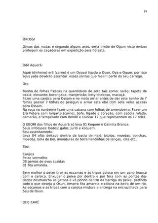 19
OXOSSI
Orisas das matas e segundo alguns ases, seria irmão de Ogum visto ambos
protegem os caçadores em expedição pela floresta.
Odé Aquerã:
Aqué (dinheiro) erã (carne) é um Oxossi ligado a Osun, Oya e Ogum, por isso
seus yaôs deverão assentar esses santos que fazem parte do seu carrego.
Oro:
Banho de folhas frescas na quantidade de sete tais como: saião; tapete de
oxalá; elevante; borongaba; manjericão; bety cheiroso, macaçá.
Fazer uma canjica para Ossain e no mato arriar antes de dar este banho de 7
folhas passar 7 folhas de pelegun e arriar este ebó com sete velas acesas
para Ossain.
Na roça no rundeime fazer uma cabana com folhas de amendoeira. Fazer um
Erã Petere com largarto (carne), bofe, fígado e coração, com cebola ralada,
camarão, e temperado com dendê e colocar 17 que representam os 17 odes.
O EBORI dos filhos de Aquerã só leva 01 Koquen e Galinha Branca.
Seus imbosses: bodes; galos; juriti e koquem.
Seu assentamento:
Leva 04 ofás deitado dentro da bacia de najé, búzios, moedas, conchas,
moedas, bola de boi, miniaturas de ferramentinhas de lanças, ides etc..
Ebó:
Canjica
Peixe vermelho
08 gemas de ovos cozidas
01 fita amarela.
Sem molhar o peixe tirar as escamas e as tripas coloca em um pano branco
com a canjica. Enxugar o peixe por dentro e por fora com as pontas dos
dedos desmancha as gemas e vá pondo dentro da barriga do peixe, pedindo
tudo o que deseja a Osun. Amarra fita amarela e coloca na beira de um rio.
As escamas e as tripas com a canjica mistura e entrega na encruzilhada para
Seu de Osun.
ODE CARÊ
 