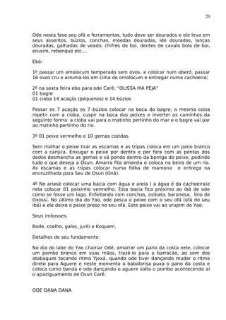 20
Ode nesta fase seu ofá e ferramentas, tudo deve ser dourados e ele leva em
seus assentos, búzios, conchas, moedas douradas, ide dourados, lanças
douradas, galhadas de veado, chifres de boi, dentes de cavalo bola de boi,
eruxim, rebenque etc....
Ebó:
1º passar um omolocum temperado sem ovos, e colocar num oberó, passar
16 ovos cru e arrumá-los em cima do omolocum e entregar numa cachoeira;
2º na sexta feira ebo para ode Carê: “OLISSA IYÁ PEJA”
01 bagre
01 cioba 14 acaçás (pequenos) e 14 búzios
Passar os 7 acaçás os 7 búzios colocar na boca do bagre; a mesma coisa
repetir com a cioba, cuspir na boca dos peixes e inverter os caminhos da
seguinte forma: a cioba vai para o matinho pertinho do mar e o bagre vai par
ao matinho pertinho do rio.
3º 01 peixe vermelho e 10 gemas cozidas
Sem molhar o peixe tirar as escamas e as tripas coloca em um pano branco
com a canjica. Enxugar o peixe por dentro e por fora com as pontas dos
dedos desmancha as gemas e vá pondo dentro da barriga do peixe, pedindo
tudo o que deseja a Osun. Amarra fita amarela e coloca na beira de um rio.
As escamas e as tripas colocar numa folha de mamona e entrega na
encruzilhada para Seu de Osun (Onã).
4º No ariasé colocar uma bacia com água e areia ( a água é da cachoeira)e
nela colocar 01 peixinho vermelho. Esta bacia fica próximo ao ibá de ode
como se fosse um lago. Enfeitando com conchas, osibata, baronesa, lírio de
Oxossi. No último dia do Yao, ode pesca o peixe com o seu ofá (ofá do seu
ibá) e ele deixe o peixe preso no seu ofá. Este peixe vai ao urupim do Yao.
Seus imbosses:
Bode, coelho, galos, juriti e Koquem.
Detalhes de seu fundamento:
No dia do labe do Yao chamar Odé, amarrar um pano da costa nele, colocar
um pombo branco em suas mãos, trazê-lo para o barracão, ao som dos
atabaques tocando ritmo Yjexá, quando ode tiver dançando mudar o ritmo
direto para Aguere e neste momento o babalorisa puxa o pano da costa e
coloca como banda e ode dançando o aguere solta o pombo acontecendo ai
o apaziguamento de Osun Carê.
ODE DANA DANA
 