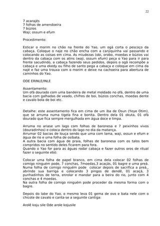 22
7 acarajés
7 folhas de amendoeira
7 búzios
Waji; ossum e efum
Procedimento:
Esticar o morim no chão na frente do Yao, um ogá corta o pescoço da
cabaça. Coloque o naje no chão encha com a canjiquinha vai passando e
colocando as coisas em cima. As miudezas (obi, orobo, moedas e búzios vai
dentro da cabaça com os atins (waji, ossum efum) peça o Yao para ir para
frente sacudindo, a cabaça fazendo seus pedidos, depois o ogã recompõe a
cabaça e uma ekedy ou filho de santo pega a cabaça e coloque em cima da
najé e faz uma trouxa com o morim e deixe na cachoeira para abertura de
caminhos do Yao.
ODE ERINLE/INLE
Assentamento:
Um ofá dourado com uma bandeira de metal moldado no ofá, dentro de uma
bacia com galhadas de veado, chifres de boi, búzios conchas, moedas dente
e cavalo bola de boi etc.
Detalhe: este assentamento fica em cima de um iba de Osun (Yeye Otim),
que se arruma numa tigela fina e bonita. Dentro dela 01 okuta, 01 ofá
dourado que fica sempre mergulhada em água doce e limpa.
Arruma no ariase um lago com folhas de baronesa e 7 peixinhos vivos
(douradinhos) e coloca dentro do lago no dia da matança.
Arrumar 02 bacias de louça sendo que uma com lama, waji, ossun e efum e
água de rio e uma folha de osibata.
A outra bacia com água de praia, folhas de baronesa com os talos bem
compridos no sentido deles ficarem para fora.
Quando o Yao for para as águas rodar cabaça e fazer outros oros de ritual
fazer o seguinte ebó:
Colocar uma folha de papel branco, em cima dela colocar 02 folhas de
comigo ninguém pode, 7 conchas, 7moedas,3 acaçás, 01 bagre e uma preá.
Numa folha de comigo ninguém pode colocar depois de sacrifica a preá,,
abrindo sua barriga e colocando 3 pingos de dendê, 01 acaçá, 3
punhadinhos de terra, enrolar e mandar para a beira do rio, junto com 4
conchas e 4 moedas.
Na outra folha de comigo ninguém pode proceder da mesma forma com o
bagre.
Depois do labe do Yao, o mesmo leva 01 gema de ovo e bata nele com o
chicote de cavalo e canta-se a seguinte cantiga:
Arolê koju sile Ode arole kojusile
 