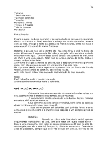 24
7 ekurus
7 bolas de arroz
7 pembas coloridas
7 moedas,
01 obi e 01 orobo
7 velas, e 7 búzios
7 doces brancos
01 cabaça
Procedimento:
Ir para o mato ( na beira do mato) ir passando tudo na pessoa e ir colocando
dentro da cabaça no final, envolver a cabaça no morim vermelho, amarra
com as fitas, enxuga o resto da pessoa no morim branco, entra no mato e
coloca o ebó em um pé de arvore frondosa.
Detalhe: a pessoa não vai lá dentro ela fica onde tirou o ebó na beira do
mato. Ali mesmo é jogado nela. Da cabeça aos pés milho cozido a vontade
misturado com água. Dentro deste banho colocar uma pitada de waji, uma
de efum e uma com ossum. Ralar fava de aridan, danda da costa, orobo e
anexar no banho também.
Ali mesmo é rasgada a roupa da pessoa, que é despachad em outra parte de
mato, com ebo enrola a pessoa em um lençol e traz para roça.
Na roça uma ekedy já esta esperando a pessoa com um banho de lírio de
Oxossi, com essência de patcholli, obi e orobo ralado.
Após este banho entoar reza para ode pedindo tudo de bom para ele.
Reza:
Pakó pako Ode arole o Isambo ode arole
Aroleo Isambo olouwo Ode Arole o koko ode.
ODÈ INCULÔ OU ONICULÔ
Odè nesta fase ele mora no alto das montanhas das selvas e o
seu assentamento é diferente dos demais, então vejamos:
1 gamela bem bonita, um ofá de ferro batido, búzios, moedas
em cobre, chifres e ides de cobre.
Seus caminhos são de xangô e yemanjá, bem como as pessoas
desse orixá tem muito haver com oxaguiã.
Suas vestes podem ser coloridas com padrões fortes, e suas
armas são o ofá em cobre e o eruxim e usa capanga e um berrante preso às
costas.
Detalhes:
Quando se coloca este Yao (deste santo) após os
seguimentos obrigatórios do axé, tem que fazer um dublê deste santo –
levar a uma montanha, com todos os seus engredientes e lá bem no alto dá-
se um galo para ele e este ibá fica por lá, não mais retornando. Quando os
anos se passarem, sempre que este Yao estiver em aflição, ele vira-se de
 