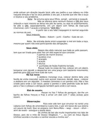 25
onde estiver em direção àquele local, põe seu joelho e sua cabeça no chão
naquela direção e faz os seus pedidos a seu pai, e duvido que ele não o ouça
e resolva o seu problema.
Nota: Se arruma para seus filhos, xangô – yemanjá e oxaguiã.
Não se oferece para nenhum Oxossi o ORI dos seus
imbocés e nem mesmo se deixa nos pés do santo, ou seja no assentamento.
Se põe o ORI, separadamente, em um oberó com folhas de Ewe-Lará
(mamona), com 7 acaçás e temperos “SEM MEL”.
A partir daí o seu labé (raspagem) é normal seguindo
as normas do axé.
Seus imbocés:
Bodes – Kokem – Juriti – Coelho – Galo de cor.
Nota: Na entrada deste orixá suspender o mel em toda a roça,
mesmo par quem não está participando das obrigações.
Seus ebós:
Depois dos ebós naturais que todo os yaôs passam,
tem que ser tirado para este Yao um ebó especial que consiste:
7 palmos de morim branco
7 quiabos crus
7 acarajés
7 acaçás
7 ekurus
7 punhados de feijão fradinho torrado.
Passar tudo no corpo do Yao, colocar em um oberó,
temperar com dendê, e despachar em uma praça com bastante movimento,
pedindo para ODÍ que leve tudo de ruim.
Na lua nova:
1 abóbora moranga crua, colocar dentro dela uma
farofa de vinho moscatel, outra com açúcar mascavo, dendê, água – colocar
a abóbora em um alguidar, 3 moedas correntes e um pombo vivo. Põe o Yao
virado para onde o sol nasce, passe o pombo e solte pedindo tudo de bom
para o Yao e coloque a obrigação também para onde o sol nasce.
Ebó de ossain:
Passar no Yao 7 folhas de peregum, dar-lhe um
banho de folhas frescas e frias e arriar um ebó com 7 velas acesas para
ossain.
Observação:
Para este ode tem que arrumar no ronkó uma
cabana com folhas de amendoeira e para-ráio, e por em baixo de sua esteira
um pouco de karô. Que se prepara com Nanu-Malu – wagi – ossun – efum –
atim de oxalá – azougue e azeite doce.
Os chifres de boi são muito importantes nos ibás de
Oxossi, pois diz o mito de Oxossi Ologboun, “ ... eu com os meus Ogues
(chifres) acordo o mundo e o senhor escuta a minha voz”.
 