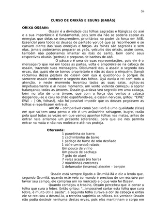 26
CURSO DE ORIXÁS E EGUNS (BABÁS)
ORIXÁ OSSAIN:
Ossain é a divindade das folhas sagradas e litúrgicas do axé
e a sua importância é fundamental, pois sem ela não se poderia captar as
energias que delas se desprendem, prioritárias no poder da força em AXÉ.
Essencial para todos os deuses de panteão yorubá que as reconhecem e se
curvam diante das suas energias e forças. As folhas são sagradas e sem
elas, jamais poderíamos preparar os yaôs, veículos dos orixás, assim como,
também não poderíamos imantar os ibás de santo, bem como seus
respectivos okutás (pedras) e preparos de banhos de abô.
O pássaro é uma de suas representações, pois ele é o
mensageiro que vai em todas as partes, volta e empoleira-se na cabeça de
ossain, trazendo suas mensagens. Olodumaré deu a assain o segredo das
ervas, das quais ele se tornou proprietário e não às dava a ninguém. Xangô
reclamou dessa postura de ossain com oyá e questionou o porquê de
somente ossain conhecer o segredo das folhas. Oyá ouviu o rei com toda a
atenção, e neste momento levantou todas as suas saias, agitou-as
impetuosamente e aí nesse momento, um vento violento começou a soprar
balançando todas as árvores. Ossain guardava seu segredo em uma cabaça,
bem no alto de uma árvore, que com a força dos ventos a cabaça
despendeu-se e caiu no chão espatifando-se, e ossain nervoso, gritou: “EWE’
EWE – ( Oh, folhas!), não foi possível impedir que os deuses pegassem as
folhas e repartissem entre si.
ARONI – comparável como Saci Perê é uma qualidade (fase)
em que só tem uma perna e ele é um anãozinho selvagem, bugre, razão
pela qual todas as vezes em que vamos apanhar folhas nas matas, antes de
entrar nela arriamos um presente (oferenda), para que ele nos permita
entrar na mata e não nos moleste e até nos proteja.
Oferenda:
1 panelinha de barro
1 cachimbinho de barro
1 pedaço de fumo de rolo desfiado
1 obí e um orobô ralado
Um pouco de vinho
Um pouco de cachaça
7 grão de ataré
7 velas acesas (na terra)
7 moedinhas correntes
1 defumador (insenso) alecrim – benjoin
Ossain está sempre ligado a Orumilá-ifá e diz a lenda que,
segundo Orumilá, quando este veio ao mundo e precisou de um escravo par
lavrar seu campo, ele comprou um no mercado e o que veio foi Ossain.
Quando começou o trbalho, Ossain percebeu que ia cortar a
folha que cura a febre. Então gritou: “...impossível cortar esta folha que cura
febre, é muito útil a saúde”, a segunda folha curava a dor de cabeça e então
ele se recusou a destruí-la, a terceira suprimia as cólicas. Na verdade Ossain
não podia destruir nenhuma destas ervas, pois elas mantinham o corpo em
 
