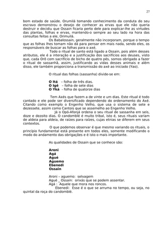 27
bom estado de saúde. Orumilá tomando conhecimento da conduta do seu
escravo demonstrou o desejo de conhecer as ervas que ele não queria
destruir e decidiu que Ossain ficaria perto dele para explicar-lhe as virtudes
das plantas, folhas e ervas, mantendo-o sempre ao seu lado na hora das
consultas feitas a ele, Orimuilá.
Os Babalossain, geralmente não incorporam, porque o tempo
que as folhas lhes tomam não dá para pensar em mais nada, sendo eles, os
responsáveis de buscar as folhas para o axé.
Todo o ritual de santo está ligado a Ossain, pois além desses
atributos, ele é a interação e a justificação dos sacrifícios aos deuses, visto
que, cada Orô com sacrifício de bicho de quatro pés, somos obrigado a fazer
o ritual de sassanhã, assim, justificando as vidas desses animais e além
disso, ele também proporciona a transmissão do axé ao iniciado (Yao).
O ritual das folhas (sassanha) divide-se em:
O Itá – folha de três dias.
O Igê – folha de sete dias
O Yká - folha de quatorze dias
Tem Axés que fazem a de vinte e um dias. Este ritual é todo
cantado e ele pode ser diversificado dependendo do ordenamento do Axé.
Citando como exemplo o Engenho Velho, que usa o sistema de sete e
dezessete, assim como Cantois que se assemelho ao Engenho Velho.
Já o Opó-Afonjá ordena o seu ritual de sassanha em seis,
doze e dezoito dias. O candomblé é muito tribal, isto é, seus rituais variam
de aldeia para aldeia, de raízes para raízes, cujas etnias se diferem em seus
contextos.
O que podemos observar é que mesmo variando os rituais, o
princípio fundamental está presente em todos eles, somente modificando o
modo do andamento das obrigações e é isto o mais importante.
As qualidades de Ossain que se conhece são:
Aroni
Agá
Agué
Aguemo
Ebenedi
Ossain
Aroni – aguemo: selvagem
Agué _ Ossain: orixás que se podem assentar.
Agá : Aquele que mora nos roncos.
Ebenedi: Esse é o que se arruma no tempo, ou seja, no
quintal da roça do candomblé.
 