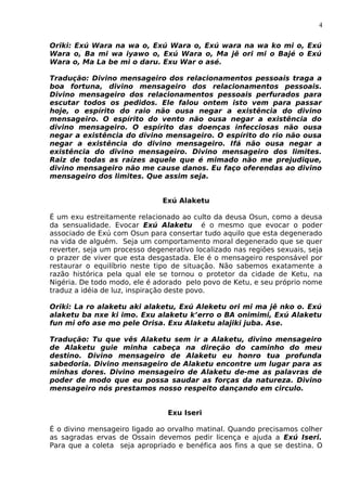 4
Oriki: Exú Wara na wa o, Exú Wara o, Exú wara na wa ko mi o, Exú
Wara o, Ba mi wa iyawo o, Exú Wara o, Ma jê ori mi o Bajé o Exú
Wara o, Ma La be mi o daru. Exu War o asé.
Tradução: Divino mensageiro dos relacionamentos pessoais traga a
boa fortuna, divino mensageiro dos relacionamentos pessoais.
Divino mensageiro dos relacionamentos pessoais perfurados para
escutar todos os pedidos. Ele falou ontem isto vem para passar
hoje, o espírito do raio não ousa negar a existência do divino
mensageiro. O espírito do vento não ousa negar a existência do
divino mensageiro. O espírito das doenças infecciosas não ousa
negar a existência do divino mensageiro. O espírito do rio não ousa
negar a existência do divino mensageiro. Ifá não ousa negar a
existência do divino mensageiro. Divino mensageiro dos limites.
Raiz de todas as raízes aquele que é mimado não me prejudique,
divino mensageiro não me cause danos. Eu faço oferendas ao divino
mensageiro dos limites. Que assim seja.
Exú Alaketu
É um exu estreitamente relacionado ao culto da deusa Osun, como a deusa
da sensualidade. Evocar Exú Alaketu é o mesmo que evocar o poder
associado de Exú com Osun para consertar tudo aquilo que esta degenerado
na vida de alguém. Seja um comportamento moral degenerado que se quer
reverter, seja um processo degenerativo localizado nas regiões sexuais, seja
o prazer de viver que esta desgastada. Ele é o mensageiro responsável por
restaurar o equilíbrio neste tipo de situação. Não sabemos exatamente a
razão histórica pela qual ele se tornou o protetor da cidade de Ketu, na
Nigéria. De todo modo, ele é adorado pelo povo de Ketu, e seu próprio nome
traduz a idéia de luz, inspiração deste povo.
Oriki: La ro alaketu aki alaketu, Exú Aleketu ori mi ma jê nko o. Exú
alaketu ba nxe ki imo. Exu alaketu k’erro o BA onimimi, Exú Alaketu
fun mi ofo ase mo pele Orisa. Exu Alaketu alajiki juba. Ase.
Tradução: Tu que vês Alaketu sem ir a Alaketu, divino mensageiro
de Alaketu guie minha cabeça na direção do caminho do meu
destino. Divino mensageiro de Alaketu eu honro tua profunda
sabedoria. Divino mensageiro de Alaketu encontre um lugar para as
minhas dores. Divino mensageiro de Alaketu de-me as palavras de
poder de modo que eu possa saudar as forças da natureza. Divino
mensageiro nós prestamos nosso respeito dançando em circulo.
Exu Iseri
É o divino mensageiro ligado ao orvalho matinal. Quando precisamos colher
as sagradas ervas de Ossain devemos pedir licença e ajuda a Exú Iseri.
Para que a coleta seja apropriado e benéfica aos fins a que se destina. O
 