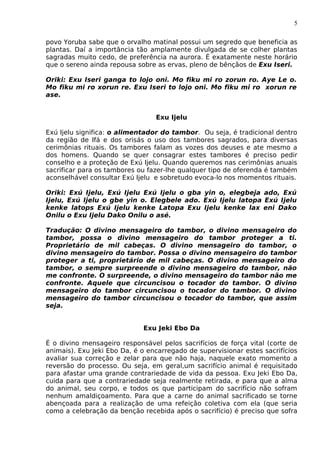 5
povo Yoruba sabe que o orvalho matinal possui um segredo que beneficia as
plantas. Daí a importância tão amplamente divulgada de se colher plantas
sagradas muito cedo, de preferência na aurora. É exatamente neste horário
que o sereno ainda repousa sobre as ervas, pleno de bênçãos de Exu Iseri.
Oriki: Exu Iseri ganga to lojo oni. Mo fiku mi ro zorun ro. Aye Le o.
Mo fiku mi ro xorun re. Exu Iseri to lojo oni. Mo fiku mi ro xorun re
ase.
Exu Ijelu
Exú Ijelu significa: o alimentador do tambor. Ou seja, é tradicional dentro
da região de Ifá e dos orisás o uso dos tambores sagrados, para diversas
cerimônias rituais. Os tambores falam as vozes dos deuses e ate mesmo a
dos homens. Quando se quer consagrar estes tambores é preciso pedir
conselho e a proteção de Exú Ijelu. Quando queremos nas cerimônias anuais
sacrificar para os tambores ou fazer-lhe qualquer tipo de oferenda é também
aconselhável consultar Exú Ijelu e sobretudo evoca-lo nos momentos rituais.
Oriki: Exú Ijelu, Exú Ijelu Exú Ijelu o gba yin o, elegbeja ado, Exú
Ijelu, Exú Ijelu o gbe yin o. Elegbele ado. Exú Ijelu latopa Exú Ijelu
kenke latops Exú Ijelu kenke Latopa Exu Ijelu kenke lax eni Dako
Onilu o Exu Ijelu Dako Onilu o asé.
Tradução: O divino mensageiro do tambor, o divino mensageiro do
tambor, possa o divino mensageiro do tambor proteger a ti.
Proprietário de mil cabeças. O divino mensageiro do tambor, o
divino mensageiro do tambor. Possa o divino mensageiro do tambor
proteger a ti, proprietário de mil cabeças. O divino mensageiro do
tambor, o sempre surpreende o divino mensageiro do tambor, não
me confronte. O surpreende, o divino mensageiro do tambor não me
confronte. Aquele que circuncisou o tocador do tambor. O divino
mensageiro do tambor circuncisou o tocador do tambor. O divino
mensageiro do tambor circuncisou o tocador do tambor, que assim
seja.
Exu Jeki Ebo Da
É o divino mensageiro responsável pelos sacrifícios de força vital (corte de
animais). Exu Jeki Ebo Da, é o encarregado de supervisionar estes sacrifícios
avaliar sua correção e zelar para que não haja, naquele exato momento a
reversão do processo. Ou seja, em geral,um sacrifício animal é requisitado
para afastar uma grande contrariedade de vida da pessoa. Exu Jeki Ebo Da,
cuida para que a contrariedade seja realmente retirada, e para que a alma
do animal, seu corpo, e todos os que participam do sacrifício não sofram
nenhum amaldiçoamento. Para que a carne do animal sacrificado se torne
abençoada para a realização de uma refeição coletiva com ela (que seria
como a celebração da benção recebida após o sacrifício) é preciso que sofra
 