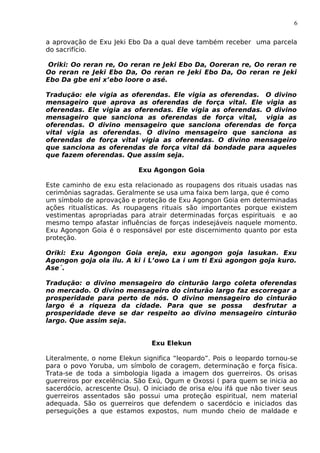 6
a aprovação de Exu Jeki Ebo Da a qual deve também receber uma parcela
do sacrifício.
Oriki: Oo reran re, Oo reran re Jeki Ebo Da, Ooreran re, Oo reran re
Oo reran re Jeki Ebo Da, Oo reran re Jeki Ebo Da, Oo reran re Jeki
Ebo Da gbe eni x’ebo loore o asé.
Tradução: ele vigia as oferendas. Ele vigia as oferendas. O divino
mensageiro que aprova as oferendas de força vital. Ele vigia as
oferendas. Ele vigia as oferendas. Ele vigia as oferendas. O divino
mensageiro que sanciona as oferendas de força vital, vigia as
oferendas. O divino mensageiro que sanciona oferendas de força
vital vigia as oferendas. O divino mensageiro que sanciona as
oferendas de força vital vigia as oferendas. O divino mensageiro
que sanciona as oferendas de força vital dá bondade para aqueles
que fazem oferendas. Que assim seja.
Exu Agongon Goia
Este caminho de exu esta relacionado as roupagens dos rituais usadas nas
cerimônias sagradas. Geralmente se usa uma faixa bem larga, que é como
um símbolo de aprovação e proteção de Exu Agongon Goia em determinadas
ações ritualísticas. As roupagens rituais são importantes porque existem
vestimentas apropriadas para atrair determinadas forças espirituais e ao
mesmo tempo afastar influências de forças indesejáveis naquele momento.
Exu Agongon Goia é o responsável por este discernimento quanto por esta
proteção.
Oriki: Exu Agongon Goia ereja, exu agongon goja lasukan. Exu
Agongon goja ola ilu. A ki i L’owo La i um ti Exú agongon goja kuro.
Ase´.
Tradução: o divino mensageiro do cinturão largo coleta oferendas
no mercado. O divino mensageiro do cinturão largo faz escorregar a
prosperidade para perto de nós. O divino mensageiro do cinturão
largo é a riqueza da cidade. Para que se possa desfrutar a
prosperidade deve se dar respeito ao divino mensageiro cinturão
largo. Que assim seja.
Exu Elekun
Literalmente, o nome Elekun significa “leopardo”. Pois o leopardo tornou-se
para o povo Yoruba, um símbolo de coragem, determinação e força física.
Trata-se de toda a simbologia ligada a imagem dos guerreiros. Os orisas
guerreiros por excelência. São Exú, Ogum e Oxossi ( para quem se inicia ao
sacerdócio, acrescente Osu). O iniciado de orisa e/ou ifá que não tiver seus
guerreiros assentados são possui uma proteção espiritual, nem material
adequada. São os guerreiros que defendem o sacerdócio e iniciados das
perseguições a que estamos expostos, num mundo cheio de maldade e
 