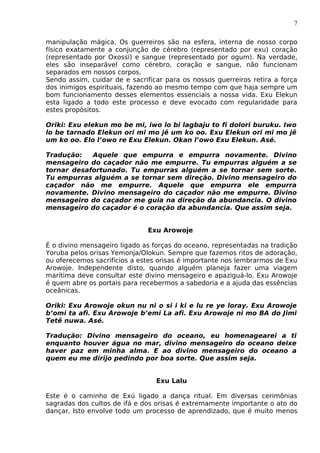 7
manipulação mágica. Os guerreiros são na esfera, interna de nosso corpo
físico exatamente a conjunção de cérebro (representado por exu) coração
(representado por Oxossi) e sangue (representado por ogum). Na verdade,
eles são inseparável como cérebro, coração e sangue, não funcionam
separados em nossos corpos.
Sendo assim, cuidar de e sacrificar para os nossos guerreiros retira a força
dos inimigos espirituais, fazendo ao mesmo tempo com que haja sempre um
bom funcionamento desses elementos essenciais a nossa vida. Exu Elekun
esta ligado a todo este processo e deve evocado com regularidade para
estes propósitos.
Oriki: Exu elekun mo be mi, iwo lo bi lagbaju to fi dolori buruku. Iwo
lo be tarnado Elekun ori mi mo jê um ko oo. Exu Elekun ori mi mo jê
um ko oo. Elo l’owo re Exu Elekun. Okan l’owo Exu Elekun. Asé.
Tradução: Aquele que empurra e empurra novamente. Divino
mensageiro do caçador não me empurre. Tu empurras alguém a se
tornar desafortunado. Tu empurras alguém a se tornar sem sorte.
Tu empurras alguém a se tornar sem direção. Divino mensageiro do
caçador não me empurre. Aquele que empurra ele empurra
novamente. Divino mensageiro do caçador não me empurre. Divino
mensageiro do caçador me guia na direção da abundancia. O divino
mensageiro do caçador é o coração da abundancia. Que assim seja.
Exu Arowoje
É o divino mensageiro ligado as forças do oceano, representadas na tradição
Yoruba pelos orisas Yemonja/Olokun. Sempre que fazemos ritos de adoração,
ou oferecemos sacrifícios a estes orisas é importante nos lembrarmos de Exu
Arowoje. Independente disto, quando alguém planeja fazer uma viagem
marítima deve consultar este divino mensageiro e apaziguá-lo. Exu Arowoje
é quem abre os portais para recebermos a sabedoria e a ajuda das essências
oceânicas.
Oriki: Exu Arowoje okun nu ni o si i ki e lu re ye loray. Exu Arowoje
b’omi ta afi. Exu Arowoje b’emi La afi. Exu Arowoje ni mo BA do Jimi
Tetê nuwa. Asé.
Tradução: Divino mensageiro do oceano, eu homenagearei a ti
enquanto houver água no mar, divino mensageiro do oceano deixe
haver paz em minha alma. E ao divino mensageiro do oceano a
quem eu me dirijo pedindo por boa sorte. Que assim seja.
Exu Lalu
Este é o caminho de Exú ligado a dança ritual. Em diversas cerimônias
sagradas dos cultos de ifá e dos orisas é extremamente importante o ato do
dançar. Isto envolve todo um processo de aprendizado, que é muito menos
 
