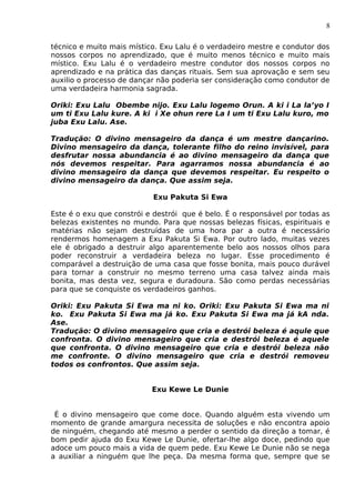 8
técnico e muito mais místico. Exu Lalu é o verdadeiro mestre e condutor dos
nossos corpos no aprendizado, que é muito menos técnico e muito mais
místico. Exu Lalu é o verdadeiro mestre condutor dos nossos corpos no
aprendizado e na prática das danças rituais. Sem sua aprovação e sem seu
auxilio o processo de dançar não poderia ser consideração como condutor de
uma verdadeira harmonia sagrada.
Oriki: Exu Lalu Obembe nijo. Exu Lalu logemo Orun. A ki i La la’yo I
um ti Exu Lalu kure. A ki i Xe ohun rere La I um ti Exu Lalu kuro, mo
juba Exu Lalu. Ase.
Tradução: O divino mensageiro da dança é um mestre dançarino.
Divino mensageiro da dança, tolerante filho do reino invisível, para
desfrutar nossa abundancia é ao divino mensageiro da dança que
nós devemos respeitar. Para agarramos nossa abundancia é ao
divino mensageiro da dança que devemos respeitar. Eu respeito o
divino mensageiro da dança. Que assim seja.
Exu Pakuta Si Ewa
Este é o exu que constrói e destrói que é belo. É o responsável por todas as
belezas existentes no mundo. Para que nossas belezas físicas, espirituais e
matérias não sejam destruídas de uma hora par a outra é necessário
rendermos homenagem a Exu Pakuta Si Ewa. Por outro lado, muitas vezes
ele é obrigado a destruir algo aparentemente belo aos nossos olhos para
poder reconstruir a verdadeira beleza no lugar. Esse procedimento é
comparável a destruição de uma casa que fosse bonita, mais pouco durável
para tornar a construir no mesmo terreno uma casa talvez ainda mais
bonita, mas desta vez, segura e duradoura. São como perdas necessárias
para que se conquiste os verdadeiros ganhos.
Oriki: Exu Pakuta Si Ewa ma ni ko. Oriki: Exu Pakuta Si Ewa ma ni
ko. Exu Pakuta Si Ewa ma já ko. Exu Pakuta Si Ewa ma já kA nda.
Ase.
Tradução: O divino mensageiro que cria e destrói beleza é aqule que
confronta. O divino mensageiro que cria e destrói beleza é aquele
que confronta. O divino mensageiro que cria e destrói beleza não
me confronte. O divino mensageiro que cria e destrói removeu
todos os confrontos. Que assim seja.
Exu Kewe Le Dunie
É o divino mensageiro que come doce. Quando alguém esta vivendo um
momento de grande amargura necessita de soluções e não encontra apoio
de ninguém, chegando até mesmo a perder o sentido da direção a tomar, é
bom pedir ajuda do Exu Kewe Le Dunie, ofertar-lhe algo doce, pedindo que
adoce um pouco mais a vida de quem pede. Exu Kewe Le Dunie não se nega
a auxiliar a ninguém que lhe peça. Da mesma forma que, sempre que se
 