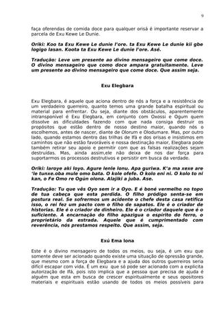 9
faça oferendas de comida doce para qualquer orisá é importante reservar a
parcela de Exu Kewe Le Dunie.
Oriki: Koo ta Exu Kewe Le dunie l’ore. ta Exu Kewe Le dunie kii gbe
logigo lasan. Koota ta Exu Kewe Le dunie l’ore. Asé.
Tradução: Leve um presente ao divino mensageiro que come doce.
O divino mensageiro que como doce ampara gratuitamente. Leve
um presente ao divino mensageiro que come doce. Que assim seja.
Exu Elegbara
Exu Elegbara, é aquele que aciona dentro de nós a força e a resistência de
um verdadeiro guerreiro, quanto temos uma grande batalha espiritual ou
material para enfrentar. Ou seja, diante dos obstáculos, aparentemente
intransponível é Exu Elegbara, em conjunto com Oxossi e Ogum quem
dissolve as dificuldades fazendo com que nada consiga destruir os
propósitos que estão dentro de nosso destino maior, quando nós o
escolhemos, antes de nascer, diante de Olorum e Olodumare. Mas, por outro
lado, quando estamos dentro das trilhas de Ifá e dos orisas e insistimos em
caminhos que não estão favoráveis e nossa destinação maior, Elegbara pode
também retirar seu apoio e permitir com que as falsas realizações sejam
destruídas. Mas, ainda assim,ele não deixa de nos dar força para
suportarmos os processos destrutivos e persistir em busca da verdade.
Oriki: laroye aki loyo. Agure lenle lonu. Apa guriwa. K’a ma xexe are
‘le tunxe.oba mule omo bata. O kole ofefe. O kolo eni ni. O kolo to ni
kan, o Fe Omo re Ogún olona. Alajiki a juba. Ase.
Tradução: Tu que vês Oyo sem ir a Oyo. E é boné vermelho no topo
de tua cabeça que esta perdida. O filho pródigo senta-se em
postura real. Se sofrermos um acidente o chefe desta casa retifica
isso, o rei fez um pacto com o filho de sapatos. Ele é o criador de
historias. Ele é o criador de dinheiro. Ele é o criador daquele que é o
suficiente. A encarnação do filho apazigua o espírito do ferro, o
proprietário da estrada. Aquele que é cumprimentado com
reverência, nós prestamos respeito. Que assim, seja.
Exú Ema lona
Este é o divino mensageiro de todos os meios, ou seja, é um exu que
somente deve ser acionado quando existe uma situação de opressão grande,
que mesmo com a força de Elegbara e a ajuda dos outros guerreiros seria
difícil escapar com vida. É um exu que só pode ser acionado com a explicita
autorização de Ifá, pois isto implica que a pessoa que precisa de ajuda é
alguém que esta em busca de crescer espiritualmente e seus opositores
materiais e espirituais estão usando de todos os meios possíveis para
 