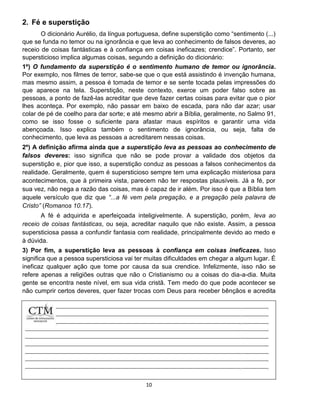 10
2. Fé e superstição
O dicionário Aurélio, da língua portuguesa, define superstição como “sentimento (...)
que se funda no temor ou na ignorância e que leva ao conhecimento de falsos deveres, ao
receio de coisas fantásticas e à confiança em coisas ineficazes; crendice”. Portanto, ser
supersticioso implica algumas coisas, segundo a definição do dicionário:
1º) O fundamento da superstição é o sentimento humano de temor ou ignorância.
Por exemplo, nos filmes de terror, sabe-se que o que está assistindo é invenção humana,
mas mesmo assim, a pessoa é tomada de temor e se sente tocada pelas impressões do
que aparece na tela. Superstição, neste contexto, exerce um poder falso sobre as
pessoas, a ponto de fazê-las acreditar que deve fazer certas coisas para evitar que o pior
lhes aconteça. Por exemplo, não passar em baixo de escada, para não dar azar; usar
colar de pé de coelho para dar sorte; e até mesmo abrir a Bíblia, geralmente, no Salmo 91,
como se isso fosse o suficiente para afastar maus espíritos e garantir uma vida
abençoada. Isso explica também o sentimento de ignorância, ou seja, falta de
conhecimento, que leva as pessoas a acreditarem nessas coisas.
2º) A definição afirma ainda que a superstição leva as pessoas ao conhecimento de
falsos deveres: isso significa que não se pode provar a validade dos objetos da
superstição e, pior que isso, a superstição conduz as pessoas a falsos conhecimentos da
realidade. Geralmente, quem é supersticioso sempre tem uma explicação misteriosa para
acontecimentos, que à primeira vista, parecem não ter respostas plausíveis. Já a fé, por
sua vez, não nega a razão das coisas, mas é capaz de ir além. Por isso é que a Bíblia tem
aquele versículo que diz que “...a fé vem pela pregação, e a pregação pela palavra de
Cristo” (Romanos 10.17).
A fé é adquirida e aperfeiçoada inteligivelmente. A superstição, porém, leva ao
receio de coisas fantásticas, ou seja, acreditar naquilo que não existe. Assim, a pessoa
supersticiosa passa a confundir fantasia com realidade, principalmente devido ao medo e
à dúvida.
3) Por fim, a superstição leva as pessoas à confiança em coisas ineficazes. Isso
significa que a pessoa supersticiosa vai ter muitas dificuldades em chegar a algum lugar. É
ineficaz qualquer ação que tome por causa da sua crendice. Infelizmente, isso não se
refere apenas a religiões outras que não o Cristianismo ou a coisas do dia-a-dia. Muita
gente se encontra neste nível, em sua vida cristã. Tem medo do que pode acontecer se
não cumprir certos deveres, quer fazer trocas com Deus para receber bênçãos e acredita
que
 