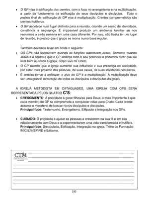 100
 O GP visa à edificação dos crentes, com o foco no evangelismo e na multiplicação,
a partir do fundamento da edificação de seus discípulos e discípulas. Todo o
projeto final de edificação do GP visa à multiplicação. Crentes comprometidos são
crentes frutíferos.
 O GP acontece num lugar definido para a reunião, criando um senso de identidade,
constância e segurança. É impossível produzir um ambiente familiar se nos
reunirmos a cada semana em uma casa diferente. Por isso, não basta ter um lugar
de reunião, é preciso que o grupo se reúna numa base regular.
Também devemos levar em conta o seguinte:
 OS GPs não sobrevivem quando as funções substituem Jesus. Somente quando
Jesus é o centro é que o GP alcança todo o seu potencial e podemos dizer que ele
está bem ajustado à igreja, corpo vivo de Cristo.
 O GP permite que a igreja aumente sua influência e sua presença na sociedade,
por estar mais próximo das pessoas, de suas casas, de suas atividades peculiares.
 É preciso tornar a enfatizar: o alvo do GP é a multiplicação. A multiplicação deve
ser uma grande motivação de todos os discípulos e discípulas do grupo.
A IGREJA METODISTA EM CATAGUASES, UMA IGREJA COM GPS SERÁ
REPRESENTADA PELOS QUATRO C’S:
 CRESCIMENTO: A prioridade é gerar filhos/as para Deus; o mais importante é que
cada membro do GP se comprometa a conquistar vidas para Cristo. Cada crente
assuma o ministério de buscar novos discípulos e discípulas.
Principal foco: Testemunho, Evangelismo, EMpacto e Integração nos GPs.
 CUIDADO: O propósito é ajudar as pessoas a crescerem na sua fé e em seu
relacionamento com Deus e a experimentarem uma vida transformada e frutífera.
Principal foco: Discipulado, Edificação, Integração na igreja, Trilho de Formação:
INICIE/INSPIRE e Batismo.
 