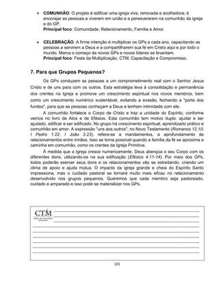 101
 COMUNHÃO: O projeto é edificar uma igreja viva, renovada e acolhedora; é
encorajar as pessoas a viverem em união e a perseverarem na comunhão da igreja
e do GP.
Principal foco: Comunidade, Relacionamento, Família e Amor.
 CELEBRAÇÃO: A firme intenção é multiplicar os GPs a cada ano, capacitando as
pessoas a servirem a Deus e a compartilharem sua fé em Cristo aqui e por todo o
mundo. Marca o começo de novos GPs e novos líderes se levantam.
Principal foco: Festa da Multiplicação, CTM, Capacitação e Compromisso.
7. Para que Grupos Pequenos?
Os GPs conduzem as pessoas a um comprometimento real com o Senhor Jesus
Cristo e de uns para com os outros. Esta estratégia leva à consolidação e permanência
dos crentes na Igreja e promove um crescimento espiritual nos novos membros, bem
como um crescimento numérico sustentável, evitando a evasão, fechando a "porta dos
fundos", para que as pessoas conheçam a Deus e tenham intimidade com ele.
A comunhão fortalece o Corpo de Cristo e traz a unidade do Espírito, conforme
vemos no livro de Atos e de Efésios. Esta comunhão tem motivo duplo: ajudar e ser
ajudado, edificar e ser edificado. No grupo há crescimento espiritual, aprendizado prático e
comunhão em amor. A expressão "uns aos outros", no Novo Testamento (Romanos 12.10;
I Pedro 1.22; I João 3.23), refere-se a mandamentos, a aprofundamento de
relacionamentos entre irmãos. Isso se torna possível quando a família da fé se aproxima e
caminha em comunhão, como os crentes da Igreja Primitiva.
À medida que a Igreja cresce numericamente, Deus abençoa o seu Corpo com os
diferentes dons, utilizando-os na sua edificação (Efésios 4.11-14). Por meio dos GPs,
todos poderão exercer seus dons e os relacionamentos vão se estreitando, criando um
clima de apoio e ajuda mútua. O impacto da igreja grande e cheia do Espírito Santo
impressiona, mas o cuidado pastoral se tornará muito mais eficaz no relacionamento
desenvolvido nos grupos pequenos. Queremos que cada membro seja pastoreado,
cuidado e amparado e isso pode se materializar nos GPs.
 