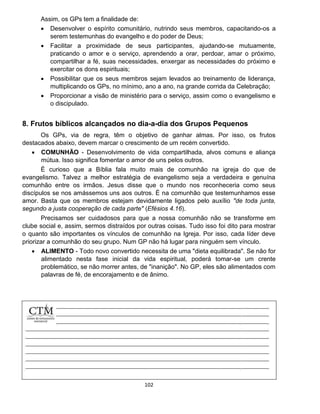 102
Assim, os GPs tem a finalidade de:
 Desenvolver o espírito comunitário, nutrindo seus membros, capacitando-os a
serem testemunhas do evangelho e do poder de Deus;
 Facilitar a proximidade de seus participantes, ajudando-se mutuamente,
praticando o amor e o serviço, aprendendo a orar, perdoar, amar o próximo,
compartilhar a fé, suas necessidades, enxergar as necessidades do próximo e
exercitar os dons espirituais;
 Possibilitar que os seus membros sejam levados ao treinamento de liderança,
multiplicando os GPs, no mínimo, ano a ano, na grande corrida da Celebração;
 Proporcionar a visão de ministério para o serviço, assim como o evangelismo e
o discipulado.
8. Frutos bíblicos alcançados no dia-a-dia dos Grupos Pequenos
Os GPs, via de regra, têm o objetivo de ganhar almas. Por isso, os frutos
destacados abaixo, devem marcar o crescimento de um recém convertido.
 COMUNHÃO - Desenvolvimento de vida compartilhada, alvos comuns e aliança
mútua. Isso significa fomentar o amor de uns pelos outros.
É curioso que a Bíblia fala muito mais de comunhão na igreja do que de
evangelismo. Talvez a melhor estratégia de evangelismo seja a verdadeira e genuína
comunhão entre os irmãos. Jesus disse que o mundo nos reconheceria como seus
discípulos se nos amássemos uns aos outros. É na comunhão que testemunhamos esse
amor. Basta que os membros estejam devidamente ligados pelo auxílio "de toda junta,
segundo a justa cooperação de cada parte" (Efésios 4.16).
Precisamos ser cuidadosos para que a nossa comunhão não se transforme em
clube social e, assim, sermos distraídos por outras coisas. Tudo isso foi dito para mostrar
o quanto são importantes os vínculos de comunhão na Igreja. Por isso, cada líder deve
priorizar a comunhão do seu grupo. Num GP não há lugar para ninguém sem vínculo.
 ALIMENTO - Todo novo convertido necessita de uma "dieta equilibrada". Se não for
alimentado nesta fase inicial da vida espiritual, poderá tomar-se um crente
problemático, se não morrer antes, de "inanição". No GP, eles são alimentados com
palavras de fé, de encorajamento e de ânimo.
 