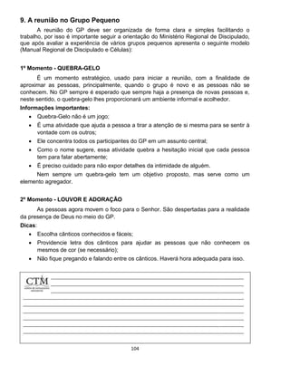 104
9. A reunião no Grupo Pequeno
A reunião do GP deve ser organizada de forma clara e simples facilitando o
trabalho, por isso é importante seguir a orientação do Ministério Regional de Discipulado,
que após avaliar a experiência de vários grupos pequenos apresenta o seguinte modelo
(Manual Regional de Discipulado e Células):
1º Momento - QUEBRA-GELO
É um momento estratégico, usado para iniciar a reunião, com a finalidade de
aproximar as pessoas, principalmente, quando o grupo é novo e as pessoas não se
conhecem. No GP sempre é esperado que sempre haja a presença de novas pessoas e,
neste sentido, o quebra-gelo lhes proporcionará um ambiente informal e acolhedor.
Informações importantes:
 Quebra-Gelo não é um jogo;
 É uma atividade que ajuda a pessoa a tirar a atenção de si mesma para se sentir à
vontade com os outros;
 Ele concentra todos os participantes do GP em um assunto central;
 Como o nome sugere, essa atividade quebra a hesitação inicial que cada pessoa
tem para falar abertamente;
 É preciso cuidado para não expor detalhes da intimidade de alguém.
Nem sempre um quebra-gelo tem um objetivo proposto, mas serve como um
elemento agregador.
2º Momento - LOUVOR E ADORAÇÃO
As pessoas agora movem o foco para o Senhor. São despertadas para a realidade
da presença de Deus no meio do GP.
Dicas:
 Escolha cânticos conhecidos e fáceis;
 Providencie letra dos cânticos para ajudar as pessoas que não conhecem os
mesmos de cor (se necessário);
 Não fique pregando e falando entre os cânticos. Haverá hora adequada para isso.
 