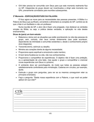 105
 O/A líder precisa ter comunhão com Deus para que este momento realmente flua
no GP. Integrantes do grupo devem ser incentivados a dirigir este momento nos
GPs, previamente convidados para reuniões subsequentes.
3º Momento - EDIFICAÇÃO/ESTUDO DA PALAVRA
O foco agora se move para as necessidades das pessoas presentes. A Bíblia é a
Palavra de Deus que purificará, converterá e alimentará os corações do GP. Lembre-se de
que o líder é um facilitador e não um professor.
Numa reunião de GP, o alvo não é fazer uma pregação, mas destacar as verdades
simples da Bíblia, ou seja, a prática destas verdades, a aplicação na vida destes
ensinamentos.
Dicas de (para) um bom estudo:
 Relaciona o tema com as situações que estão acontecendo na vida das pessoas do
grupo, sem, contudo, citar seus nomes diretamente (isso pode acontecer,
dependendo da intimidade e comunhão existentes e, desde o conhecimento próprio
do/a integrante);
 Transmite ânimo, estímulo ou desafio;
 Ministra aos corações diante de alguma necessidade;
 Proporciona apoio espiritual e emocional a cada membro;
 O bom tema focaliza-se na vida, não nos conhecimentos.
 Proporciona o compartilhar de experiências. O objetivo não é fazer uma preleção,
ou a apresentação de uma lição, mas ajudar o grupo a compartilhar e vivenciar
novas experiências com Deus e o próximo;
 O ambiente deve ser aconchegante, de modo que todas as pessoas estejam
satisfatoriamente confortáveis para ministração. Cadeiras em círculos, por exemplo,
ajuda;
 Estimule o grupo com perguntas, para ver se os mesmos conseguiram reter os
princípios ensinados;
 Faça a pergunta: "Desta nossa experiência com a Palavra, o que você vai poder
aplicar em sua vida?"
 